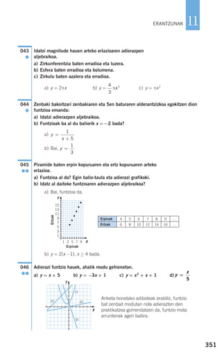 351
11
Idatzi magnitude hauen arteko erlazioaren adierazpen
aljebraikoa.
a) Zirkunferentzia baten erradioa eta luzera.
b) Esfera baten erradioa eta bolumena.
c) Zirkulu baten azalera eta erradioa.
a) y = 2πx b) y = c) y = πx2
Zenbaki bakoitzari zenbakiaren eta 5en baturaren alderantzizkoa egokitzen dion
funtzioa emanda:
a) Idatzi adierazpen aljebraikoa.
b) Funtzioak ba al du baliorik x =−2 bada?
a)
b) Bai,
Piramide baten erpin kopuruaren eta ertz kopuruaren arteko
erlazioa.
a) Funtzioa al da? Egin balio-taula eta adierazi grafikoki.
b) Idatz al daiteke funtzioaren adierazpen aljebraikoa?
a) Bai, funtzioa da.
b) y = 2(x −1), x ≥ 4 bada.
Adierazi funtzio hauek, ahalik modu gehienetan.
a) y = x + 5 b) y = −3x + 1 c) y = x2
+ x + 1 d)
Ariketa honetako adibideak erabiliz, funtzio
bat zenbait modutan nola adierazten den
praktikatzea gomendatzen da, funtzio mota
arruntenak ageri baitira.
y
x
=
5
046
●●
045
●●
y =
1
3
y
x
=
+
1
5
044
●
4
3
3
πx
043
●
ERANTZUNAK
Erpinak
Ertzak
4
6
5
8
6
10
7
12
8
14
9
16
…
…
d)a)
b)
c)
Y
X
Y
X
Erpinak
Ertzak
15
13
11
9
7
5
3
1
1 3 5 7 9
908272 _ 0338-0365.qxd 20/9/07 16:12 Página 351
 