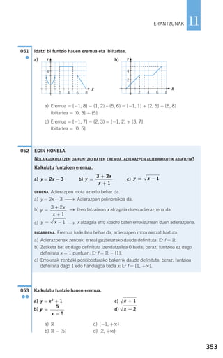 Idatzi bi funtzio hauen eremua eta ibiltartea.
a) b)
a) Eremua = [−1, 8] − (1, 2) – (5, 6) = [−1, 1] + [2, 5] + [6, 8]
Ibiltartea = [0, 3] + {5}
b) Eremua = [−1, 7] − (2, 3) = [−1, 2] + [3, 7]
Ibiltartea = [0, 5]
Kalkulatu funtzio hauen eremua.
a) y = x2
+ 1 c)
b) d)
a) R c) [−1, +ϱ)
b) R − {5} d) [2, +ϱ)
x − 2y
x
=
−
5
5
x + 1
053
●●
052
051
●
EGIN HONELA
NOLA KALKULATZEN DA FUNTZIO BATEN EREMUA, ADIERAZPEN ALJEBRAIKOTIK ABIATUTA?
Kalkulatu funtzioen eremua.
a) y = 2x − 3 b) c)
LEHENA. Adierazpen mota aztertu behar da.
a) y = 2x − 3 ⎯→ Adierazpen polinomikoa da.
b) → Izendatzailean x aldagaia duen adierazpena da.
c) ⎯→ x aldagaia erro koadro baten errokizunean duen adierazpena.
BIGARRENA. Eremua kalkulatu behar da, adierazpen mota aintzat hartuta.
a) Adierazpenak zenbaki erreal guztietarako daude definituta: Er f = R.
b) Zatiketa bat ez dago definituta izendatzailea 0 bada; beraz, funtzioa ez dago
definituta x = 1 puntuan: Er f = R − {1}.
c) Erroketak zenbaki positiboetarako bakarrik daude definituta; beraz, funtzioa
definituta dago 1 edo handiagoa bada x: Er f = [1, +ϱ).
y x= − 1
y
x
x
=
+
+
3 2
1
y x= −1y
x
x
=
+
+
3 2
1
353
11ERANTZUNAK
4
2 4 6 8
Y
X
4
2
2 4 6 8
Y
X
908272 _ 0338-0365.qxd 20/9/07 16:12 Página 353
 