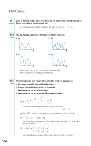 356
Gerta al daiteke funtzio bat Y ardatzarekiko eta jatorriarekiko simetrikoa izatea?
Baietz uste baduzu, idatzi adibide bat.
y = 0 funtzioarekin soilik gertatzen da; izan ere: f(−x) = −f(−x).
Adierazi hauetako zein diren funtzio periodikoen grafikoak.
a) c)
b) d)
Periodikoak dira a) eta c) ataletako funtzioak, eta
ez dira periodikoak b) eta d) ataletakoak.
Aztertu magnitude pare hauek lotzen dituzten funtzioen ezaugarriak:
a) Hexagono erregular baten aldea eta azalera.
b) Karratu baten aldearen luzera eta diagonala.
c) Zenbaki erreal bat eta haren kuboa.
d) Zenbaki erreal bat eta haren erro koadroaren hirukoitza.
a)
Funtzio jarraitua eta gorakorra da eremu osoan →
→ Er f = ‫ޒ‬
b) funtzioa jarraitua eta gorakorra da → Er f = ‫ޒ‬
c) y = x3
→ Er f = ‫;ޒ‬ Ib f = ‫ޒ‬
Jarraitua eta gorakorra da, ez du maximo eta minimorik, eta simetrikoa
da jatorriarekiko.
d) y = → Er f = ‫ޒ‬+
= [0, +ϱ)
Ib f = ‫ޒ‬+
= [0, +ϱ)
Jarraitua eta gorakorra da, eta ez du maximorik eta minimorik.
3 x
d = =2 22
l l
A
P a
=
⋅
=
⋅ ⋅
=
2
6
3
2 3 3
2
2
l l
l
2
063
●●
062
●●
061
●●●
Funtzioak
X
Y
X
Y
X
Y
X
Y
908272 _ 0338-0365.qxd 20/9/07 16:12 Página 356
 