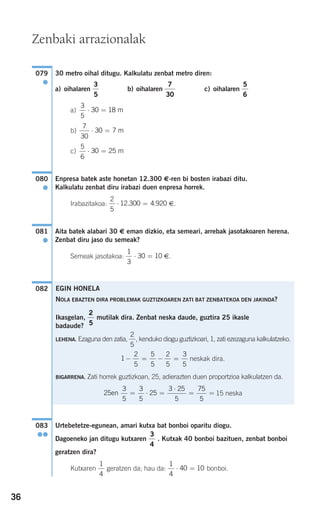 36
30 metro oihal ditugu. Kalkulatu zenbat metro diren:
a) oihalaren b) oihalaren c) oihalaren
a)
b)
c)
Enpresa batek aste honetan 12.300 €-ren bi bosten irabazi ditu.
Kalkulatu zenbat diru irabazi duen enpresa horrek.
Irabazitakoa: €.
Aita batek alabari 30 € eman dizkio, eta semeari, arrebak jasotakoaren herena.
Zenbat diru jaso du semeak?
Semeak jasotakoa: €.
Urtebetetze-egunean, amari kutxa bat bonboi oparitu diogu.
Dagoeneko jan ditugu kutxaren . Kutxak 40 bonboi bazituen, zenbat bonboi
geratzen dira?
Kutxaren geratzen da; hau da: bonboi.
1
4
40 10⋅ =
1
4
3
4
083
●●
082
1
3
30 10⋅ =
081
●
2
5
12 300 4 920⋅ =. .
080
●
5
6
30 25⋅ = m
7
30
30 7⋅ = m
3
5
30 18⋅ = m
5
6
7
30
3
5
079
●
EGIN HONELA
NOLA EBAZTEN DIRA PROBLEMAK GUZTIZKOAREN ZATI BAT ZENBATEKOA DEN JAKINDA?
Ikasgelan, mutilak dira. Zenbat neska daude, guztira 25 ikasle
badaude?
LEHENA. Ezaguna den zatia, , kenduko diogu guztizkoari, 1, zati ezezaguna kalkulatzeko.
neskak dira.
BIGARRENA. Zati horrek guztizkoan, 25, adierazten duen proportzioa kalkulatzen da.
15 neska25
3
5
3
5
25
3 25
5
75
5
en = ⋅ =
⋅
= =
1
2
5
5
5
2
5
3
5
− = − =
2
5
2
5
Zenbaki arrazionalak
908272_0014-0043.qxd 27/9/07 17:34 Página 36
 