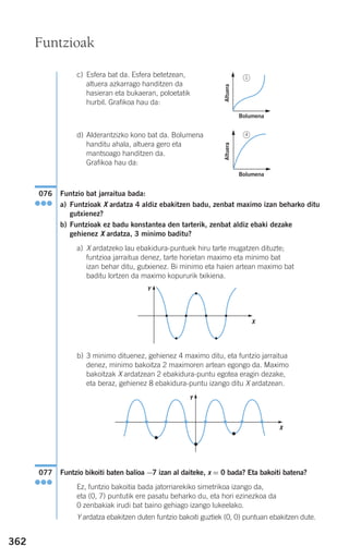 362
c) Esfera bat da. Esfera betetzean,
altuera azkarrago handitzen da
hasieran eta bukaeran, poloetatik
hurbil. Grafikoa hau da:
d) Alderantzizko kono bat da. Bolumena
handitu ahala, altuera gero eta
mantsoago handitzen da.
Grafikoa hau da:
Funtzio bat jarraitua bada:
a) Funtzioak X ardatza 4 aldiz ebakitzen badu, zenbat maximo izan beharko ditu
gutxienez?
b) Funtzioak ez badu konstantea den tarterik, zenbat aldiz ebaki dezake
gehienez X ardatza, 3 minimo baditu?
a) X ardatzeko lau ebakidura-puntuek hiru tarte mugatzen dituzte;
funtzioa jarraitua denez, tarte horietan maximo eta minimo bat
izan behar ditu, gutxienez. Bi minimo eta haien artean maximo bat
baditu lortzen da maximo kopururik txikiena.
b) 3 minimo dituenez, gehienez 4 maximo ditu, eta funtzio jarraitua
denez, minimo bakoitza 2 maximoren artean egongo da. Maximo
bakoitzak X ardatzean 2 ebakidura-puntu egotea eragin dezake,
eta beraz, gehienez 8 ebakidura-puntu izango ditu X ardatzean.
Funtzio bikoiti baten balioa −7 izan al daiteke, x = 0 bada? Eta bakoiti batena?
Ez, funtzio bakoitia bada jatorriarekiko simetrikoa izango da,
eta (0, 7) puntutik ere pasatu beharko du, eta hori ezinezkoa da
0 zenbakiak irudi bat baino gehiago izango lukeelako.
Y ardatza ebakitzen duten funtzio bakoiti guztiek (0, 0) puntuan ebakitzen dute.
077
●●●
076
●●●
Funtzioak
Altuera
Bolumena
Altuera
Bolumena
X
Y
X
Y
1
4
908272 _ 0338-0365.qxd 20/9/07 16:12 Página 362
 