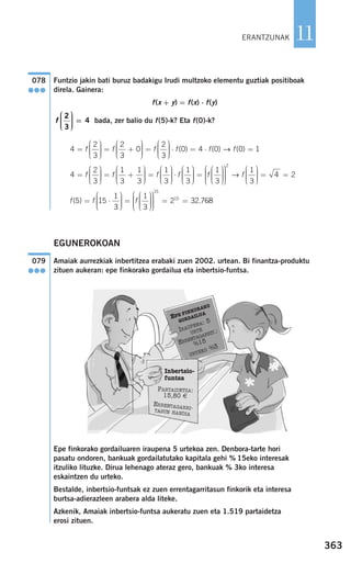 363
11
Funtzio jakin bati buruz badakigu Irudi multzoko elementu guztiak positiboak
direla. Gainera:
f(x + y) = f(x) ⋅ f(y)
bada, zer balio du f(5)-k? Eta f(0)-k?
EGUNEROKOAN
Amaiak aurrezkiak inbertitzea erabaki zuen 2002. urtean. Bi finantza-produktu
zituen aukeran: epe finkorako gordailua eta inbertsio-funtsa.
Epe finkorako gordailuaren iraupena 5 urtekoa zen. Denbora-tarte hori
pasatu ondoren, bankuak gordailatutako kapitala gehi % 15eko interesak
itzuliko lituzke. Dirua lehenago ateraz gero, bankuak % 3ko interesa
eskaintzen du urteko.
Bestalde, inbertsio-funtsak ez zuen errentagarritasun finkorik eta interesa
burtsa-adierazleen arabera alda liteke.
Azkenik, Amaiak inbertsio-funtsa aukeratu zuen eta 1.519 partaidetza
erosi zituen.
079
●●●
f f f( )5 15
1
3
1
3
= ⋅
⎛
⎝
⎜⎜⎜
⎞
⎠
⎟⎟⎟⎟
=
⎛
⎝
⎜⎜⎜
⎞
⎠
⎟⎟⎟⎟
⎛
⎝
⎜⎜⎜⎜
⎞⎞
⎠
⎟⎟⎟⎟
= =
15
15
2 32.768
4
2
3
1
3
1
3
1
3
=
⎛
⎝
⎜⎜⎜
⎞
⎠
⎟⎟⎟⎟
= +
⎛
⎝
⎜⎜⎜
⎞
⎠
⎟⎟⎟⎟
=
⎛
⎝
⎜⎜⎜
f f f
⎞⎞
⎠
⎟⎟⎟⎟
⋅
⎛
⎝
⎜⎜⎜
⎞
⎠
⎟⎟⎟⎟
=
⎛
⎝
⎜⎜⎜
⎞
⎠
⎟⎟⎟⎟
⎛
⎝
⎜⎜⎜⎜
f f
1
3
1
3
⎞⎞
⎠
⎟⎟⎟⎟
⎛
⎝
⎜⎜⎜
⎞
⎠
⎟⎟⎟⎟
= =
2
1
3
4 2→ f
4
2
3
2
3
0
2
3
=
⎛
⎝
⎜⎜⎜
⎞
⎠
⎟⎟⎟⎟
= +
⎛
⎝
⎜⎜⎜
⎞
⎠
⎟⎟⎟⎟
=
⎛
⎝
⎜⎜⎜
⎞
f f f
⎠⎠
⎟⎟⎟⎟
⋅ = ⋅ =f f f( ) ( ) ( )0 4 0 0 1→
f
2
3
4
⎛
⎝
⎜⎜⎜
⎞
⎠
⎟⎟⎟⎟
=
078
●●●
ERANTZUNAK
Inbertsio-
funtsa
PARTAIDETZA:
15,80 €
ERRENTAGARRI-TASUN HANDIA
EPE FINKORAKO
GORDAILUA
IRAUPENA: 5
URTE
ERRENTAGARRIT.:
%15
URTEKO %3
908272 _ 0338-0365.qxd 20/9/07 16:12 Página 363
 