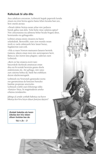 Kalkuluak bi aita ditu
Atea zabaltzen entzutean, Leibnizek begiak paperetik kendu
zituen eta iritsi berria agurtu baino lehen kexuka hasi zen,
bere onetik aterata:
–Denek dakite bizitza osoan zehar nire jarduera
hutsik gabea izan dela. Nola liteke nitaz zalantza egitea?
Nire zintzotasuna eta adimena behar bezala frogatu ditut,
horretarako eta gehiagorako.
Leibnizi arnasa estutu zitzaion eta haren
solaskideak, Bernoullik, esan zion mundu osoan
inork ez zuela zalantzarik bere lanari buruz,
Ingalaterran izan ezik.
–Nik ez nuen Newton maisuaren lanaren berririk.
Gainera, idatziz eman nion nire aurrerapenen berri.
Baina ez dut inoren lana plagiatu –adierazi zuen
Leibnizek.
–Berri on bat ematera etorri naiz:
batzordeak ikerketak amaitutzat eman
ditu eta bi teoriak bereizita garatu direla
ondorioztatu du. Are gehiago, nire ustez
zure sistema hobea da, batik bat erabiltzen
duzun idazkerarengatik.
Leibnizek eta Newtonek garatutako teoria
oso garrantzitsua da funtzioei buruzko
hainbat propietate aztertzeko.
Leibnizek erabili zuen lehenengo aldiz
«funtzio» hitza, bi magnituderen arteko
erlazioa izendatzeko.
Jakingo al zenuke zenbaki bakoitza eta haren
bikoitza ken hiru lotzen dituen funtzioa idazten?
Zenbaki bakoitza eta haren
bikoitza ken hiru lotzen
dituen funtzioa hau da:
f(x) = 2x – 3
908272 _ 0366-0393.qxd 20/9/07 16:17 Página 367
 