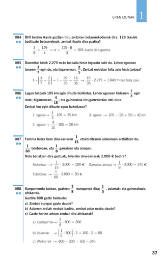 37
1
BHI bateko ikasle guztien hiru zortziren betaurrekodunak dira. 129 ikaslek
badituzte betaurrekoak, zenbat ikasle dira guztira?
ikasle dira guztira.
Baserritar batek 2.275 m-ko lur-saila hesiz inguratu nahi du. Lehen egunean
lanaren egin du, eta bigarrenean, . Zenbat metrotan falta zaio hesia jartzea?
→ -tan falta zaio.
Lagun batzuek 105 km egin dituzte bizikletaz. Lehen egunean bidearen egin
dute; bigarrenean, ; eta gainerakoa hirugarrenerako utzi dute.
Zenbat km egin dituzte egun bakoitzean?
1. eguna→ 3. eguna → 105 − (28 + 35) = 42 km
2. eguna→
Familia batek bere diru-sarreren etxebizitzaren alokairuan erabiltzen du,
telefonoan, eta garraioan eta arropan.
Nola banatzen dira gastuak, hileroko diru-sarrerak 3.000 € badira?
Alokairua ⎯→ € Garraioa, arropa → €
Telefonoa → €
Kanpamendu batean, gazteen europarrak dira; , asiarrak; eta gainerakoak,
afrikarrak.
Guztira 800 gazte badaude:
a) Zenbat europar gazte daude?
b) Asiarren erdiak neskak badira, zenbat asiar neska daude?
c) Gazte horien artean zenbat dira afrikarrak?
a) Europarrak→
b) Asiarrak →
c) Afrikarrak → 800 − 300 − 160 = 340
1
5
800 2 160 2 80⋅
⎛
⎝
⎜⎜⎜
⎞
⎠
⎟⎟⎟⎟ = =: :
3
8
800 300⋅ =
1
5
3
8
088
●●
1
60
3 000 50⋅ =.
1
8
3 000 375⋅ =.
1
15
3 000 200⋅ =.
1
8
1
60
1
15
087
●●
4
15
105 28⋅ = km
1
3
105 35⋅ = km
4
15
1
3
086
●●
16
35
2 275 1 040⋅ =. . m1
3
7
2
5
1
29
35
16
35
− +
⎛
⎝
⎜⎜⎜
⎞
⎠
⎟⎟⎟⎟
= − =
2
5
3
7
085
●●
3
8
129 129 8
3
344= =
⋅
=
x
x→
084
●●
ERANTZUNAK
908272_0014-0043.qxd 20/9/07 15:55 Página 37
 