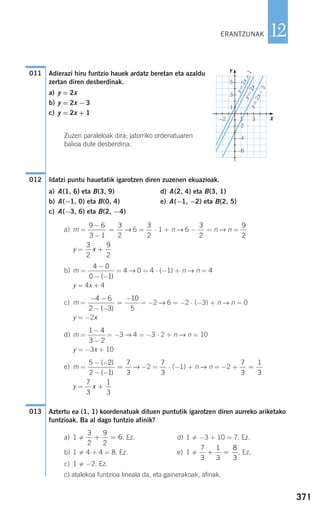 371
12
Adierazi hiru funtzio hauek ardatz beretan eta azaldu
zertan diren desberdinak.
a) y = 2x
b) y = 2x −3
c) y = 2x + 1
Zuzen paraleloak dira; jatorriko ordenatuaren
balioa dute desberdina.
Idatzi puntu hauetatik igarotzen diren zuzenen ekuazioak.
a) A(1, 6) eta B(3, 9) d) A(2, 4) eta B(3, 1)
b) A(−1, 0) eta B(0, 4) e) A(−1, −2) eta B(2, 5)
c) A(−3, 6) eta B(2, −4)
a) m = → 6 = ⋅ 1 + n → 6 − = n → n =
y =
b) m = = 4 → 0 = 4 ⋅ (−1) + n → n = 4
y = 4x + 4
c) m = = −2 → 6 = −2 ⋅ (−3) + n → n = 0
y = −2x
d) m = = −3 → 4 = −3 ⋅ 2 + n → n = 10
y = −3x + 10
e) m = → −2 = ⋅ (−1) + n → n = −2 +
y =
Aztertu ea (1, 1) koordenatuak dituen puntutik igarotzen diren aurreko ariketako
funtzioak. Ba al dago funtzio afinik?
a) 1 . Ez. d) 1 −3 + 10 = 7. Ez.
b) 1 4 + 4 = 8. Ez. e) 1 . Ez.
c) 1 −2. Ez.
c) atalekoa funtzioa lineala da, eta gainerakoak, afinak.
7
3
1
3
8
3
+ =
3
2
9
2
6+ =
013
7
3
1
3
x +
7
3
1
3
=
7
3
5 2
2 1
7
3
− −
− −
=
( )
( )
1 4
3 2
−
−
− −
− −
=
−4 6
2 3
10
5( )
4 0
0 1
−
− −( )
3
2
9
2
x +
9
2
3
2
3
2
9 6
3 1
3
2
−
−
=
012
011
ERANTZUNAK
Y
X
y=
2x−
3
y=
2x
y=
2x+
1
−2
−2
−4
−6
5
3
1
1 3
908272 _ 0366-0393.qxd 20/9/07 16:17 Página 371
 