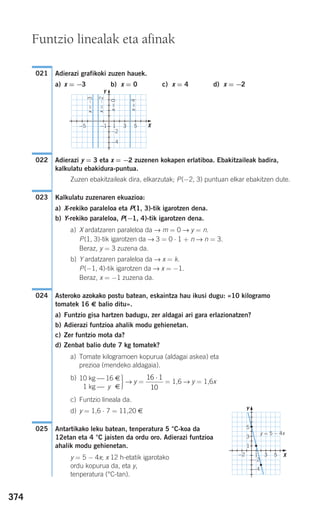 374
Adierazi grafikoki zuzen hauek.
a) x = −3 b) x = 0 c) x = 4 d) x = −2
Adierazi y = 3 eta x = −2 zuzenen kokapen erlatiboa. Ebakitzaileak badira,
kalkulatu ebakidura-puntua.
Zuzen ebakitzaileak dira, elkarzutak; P(−2, 3) puntuan elkar ebakitzen dute.
Kalkulatu zuzenaren ekuazioa:
a) X-rekiko paraleloa eta P(1, 3)-tik igarotzen dena.
b) Y-rekiko paraleloa, P(−1, 4)-tik igarotzen dena.
a) X ardatzaren paraleloa da → m = 0 → y = n.
P(1, 3)-tik igarotzen da → 3 = 0 ⋅ 1 + n → n = 3.
Beraz, y = 3 zuzena da.
b) Y ardatzaren paraleloa da → x = k.
P(−1, 4)-tik igarotzen da → x = −1.
Beraz, x = −1 zuzena da.
Asteroko azokako postu batean, eskaintza hau ikusi dugu: «10 kilogramo
tomatek 16 € balio ditu».
a) Funtzio gisa hartzen badugu, zer aldagai ari gara erlazionatzen?
b) Adierazi funtzioa ahalik modu gehienetan.
c) Zer funtzio mota da?
d) Zenbat balio dute 7 kg tomatek?
a) Tomate kilogramoen kopurua (aldagai askea) eta
prezioa (mendeko aldagaia).
b)
·→ y = = 1,6 → y = 1,6x
c) Funtzio lineala da.
d) y = 1,6 ⋅ 7 = 11,20 €
Antartikako leku batean, tenperatura 5 °C-koa da
12etan eta 4 °C jaisten da ordu oro. Adierazi funtzioa
ahalik modu gehienetan.
y = 5 − 4x; x 12 h-etatik igarotako
ordu kopurua da, eta y,
tenperatura (°C-tan).
025
16 1
10
⋅10 kg ⎯ 16 €
01 kg ⎯ y €
024
023
022
021
Funtzio linealak eta afinak
x=4
x=0
x=−2
x=−3
Y
X
X
Y
y = 5 − 4x
−4
−2
−1−5 1 3 5
−2 1 3 5
1
3
5
−2
−4
908272 _ 0366-0393.qxd 20/9/07 16:17 Página 374
 