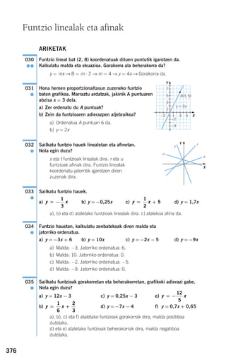 376
ARIKETAK
Funtzio lineal bat (2, 8) koordenatuak dituen puntutik igarotzen da.
Kalkulatu malda eta ekuazioa. Gorakorra ala beherakorra da?
y = mx → 8 = m ⋅ 2 → m = 4 → y = 4x → Gorakorra da.
Hona hemen proportzionaltasun zuzeneko funtzio
baten grafikoa. Marraztu ardatzak, jakinik A puntuaren
abzisa x = 3 dela.
a) Zer ordenatu du A puntuak?
b) Zein da funtzioaren adierazpen aljebraikoa?
a) Ordenatua A puntuan 6 da.
b) y = 2x
Sailkatu funtzio hauek linealetan eta afinetan.
Nola egin duzu?
s eta t funtzioak linealak dira. r eta u
funtzioak afinak dira. Funtzio linealak
koordenatu-jatorritik igarotzen diren
zuzenak dira.
Sailkatu funtzio hauek.
a) b) y =−0,25x c) d) y = 1,7x
a), b) eta d) ataletako funtzioak linealak dira. c) atalekoa afina da.
Funtzio hauetan, kalkulatu zenbatekoak diren malda eta
jatorriko ordenatua.
a) y =−3x + 6 b) y = 10x c) y =−2x − 5 d) y =−9x
a) Malda: −3. Jatorriko ordenatua: 6.
b) Malda: 10. Jatorriko ordenatua: 0.
c) Malda: −2. Jatorriko ordenatua: −5.
d) Malda: −9. Jatorriko ordenatua: 0.
Sailkatu funtzioak gorakorretan eta beherakorretan, grafikoki adierazi gabe.
Nola egin duzu?
a) y = 12x − 3 c) y = 0,25x − 3 e)
b) d) y =−7x − 4 f) y = 0,7x + 0,65
a), b), c) eta f) ataletako funtzioak gorakorrak dira, malda positiboa
dutelako.
d) eta e) ataletako funtzioak beherakorrak dira, malda negatiboa
dutelako.
y x= +
1
6
2
3
y x= −
12
5
035
●
034
●
y x= +
1
2
5y x= −
1
3
033
●
032
●
031
●
030
●●
Funtzio linealak eta afinak
r
u
s
Y
Y
X
X
t
y = 2x
A(3, 6)
−2
−2
1 3 5
1
3
5
7
−4
908272 _ 0366-0393.qxd 20/9/07 16:17 Página 376
 