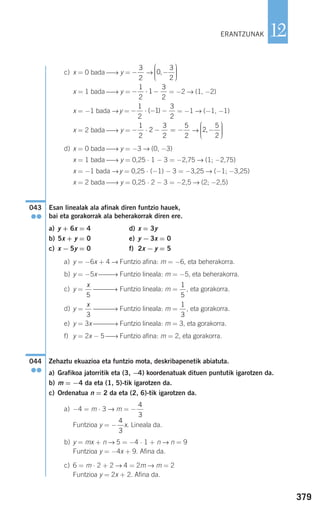 379
12
c) x = 0 bada ⎯→ y = →
x = 1 bada ⎯→ y = = −2 → (1, −2)
x = −1 bada →y = = −1 → (−1, −1)
x = 2 bada ⎯→ y = →
d) x = 0 bada ⎯→ y = −3 → (0, −3)
x = 1 bada ⎯→ y = 0,25 ⋅ 1 − 3 = −2,75 → (1; −2,75)
x = −1 bada →y = 0,25 ⋅ (−1) − 3 = −3,25 → (−1; −3,25)
x = 2 bada ⎯→ y = 0,25 ⋅ 2 − 3 = −2,5 → (2; −2,5)
Esan linealak ala afinak diren funtzio hauek,
bai eta gorakorrak ala beherakorrak diren ere.
a) y + 6x = 4 d) x = 3y
b) 5x + y = 0 e) y − 3x = 0
c) x − 5y = 0 f) 2x − y = 5
a) y = −6x + 4 → Funtzio afina: m = −6, eta beherakorra.
b) y = −5x ⎯⎯→ Funtzio lineala: m = −5, eta beherakorra.
c) y = ⎯⎯⎯→ Funtzio lineala: m = , eta gorakorra.
d) y = ⎯⎯⎯→ Funtzio lineala: m = , eta gorakorra.
e) y = 3x ⎯⎯⎯→ Funtzio lineala: m = 3, eta gorakorra.
f) y = 2x − 5 ⎯→ Funtzio afina: m = 2, eta gorakorra.
Zehaztu ekuazioa eta funtzio mota, deskribapenetik abiatuta.
a) Grafikoa jatorritik eta (3, −4) koordenatuak dituen puntutik igarotzen da.
b) m = −4 da eta (1, 5)-tik igarotzen da.
c) Ordenatua n = 2 da eta (2, 6)-tik igarotzen da.
a) −4 = m ⋅ 3 → m = −
Funtzioa y = − x. Lineala da.
b) y = mx + n → 5 = −4 ⋅ 1 + n → n = 9
Funtzioa y = −4x + 9. Afina da.
c) 6 = m ⋅ 2 + 2 → 4 = 2m → m = 2
Funtzioa y = 2x + 2. Afina da.
4
3
4
3
044
●●
1
3
x
3
1
5
x
5
043
●●
2
5
2
,−
⎛
⎝
⎜⎜⎜
⎞
⎠
⎟⎟⎟⎟
− ⋅ − = −
1
2
2
3
2
5
2
− ⋅ − −
1
2
1
3
2
( )
− ⋅ −
1
2
1
3
2
0
3
2
,−
⎛
⎝
⎜⎜⎜
⎞
⎠
⎟⎟⎟⎟
−
3
2
ERANTZUNAK
908272 _ 0366-0393.qxd 20/9/07 16:17 Página 379
 
