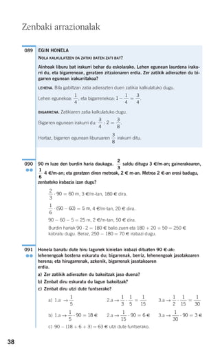 38
90 m luze den burdin haria daukagu. saldu ditugu 3 €/m-an; gainerakoaren,
4 €/m-an; eta geratzen diren metroak, 2 € m-an. Metroa 2 €-an erosi badugu,
zenbateko irabazia izan dugu?
, 3 €/m-tan, 180 € dira.
, 4 €/m-tan, 20 € dira.
90 − 60 − 5 = 25 m, 2 €/m-tan, 50 € dira.
Burdin hariak 90 ⋅ 2 = 180 € balio zuen eta 180 + 20 + 50 = 250 €
kobratu dugu. Beraz, 250 − 180 = 70 € irabazi dugu.
Honela banatu dute hiru lagunek kinielan irabazi dituzten 90 €-ak:
lehenengoak bostena eskuratu du; bigarrenak, berriz, lehenengoak jasotakoaren
herena; eta hirugarrenak, azkenik, bigarrenak jasotakoaren
erdia.
a) Zer zatikik adierazten du bakoitzak jaso duena?
b) Zenbat diru eskuratu du lagun bakoitzak?
c) Zenbat diru utzi dute funtserako?
a) 1.a → 2.a → 3.a →
b) 1.a → € 2.a → € 3.a → €
c) 90 − (18 + 6 + 3) = 63 € utzi dute funtserako.
1
30
90 3⋅ =
1
15
90 6⋅ =
1
5
90 18⋅ =
1
2
1
15
1
30
⋅ =
1
3
1
5
1
15
⋅ =
1
5
091
●●
1
6
90 60 5⋅ − =( ) m
2
3
90 60⋅ = m
1
6
2
3
090
●●
089
Zenbaki arrazionalak
EGIN HONELA
NOLA KALKULATZEN DA ZATIKI BATEN ZATI BAT?
Ainhoak liburu bat irakurri behar du eskolarako. Lehen egunean laurdena iraku-
rri du, eta bigarrenean, geratzen zitzaionaren erdia. Zer zatikik adierazten du bi-
garren egunean irakurritakoa?
LEHENA. Bila gabiltzan zatia adierazten duen zatikia kalkulatuko dugu.
Lehen egunekoa: , eta bigarrenekoa: .
BIGARRENA. Zatikiaren zatia kalkulatuko dugu.
Bigarren egunean irakurri du: .
Hortaz, bigarren egunean liburuaren irakurri ditu.
3
8
3
4
2
3
8
: =
1
1
4
3
4
− =
1
4
908272_0014-0043.qxd 20/9/07 15:55 Página 38
 