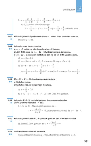381
12
f) → y = − x + n
A(−1, 2) puntua ordezkatuko dugu:
2 = − ⋅ (−1) + n → n = → y = − x + → Funtzio afina
Kalkulatu jatorritik igarotzen den eta m = 1 malda duen zuzenaren ekuazioa.
Ekuazioa y = x da.
Kalkulatu zuzen hauen ekuazioa:
a) m = −3 malda eta jatorriko ordenatua −1,5 duena.
b) A(2, 4)-tik igaro eta y = −3x − 5 funtzioaren malda bera duena.
c) 3x + 2y = 6 zuzenaren malda bera izan eta B(−2, 3)-tik igarotzen dena.
a) y = −3x − 1,5
b) y = −3x + n → 4 = −3 ⋅ 2 + n → n = 10 → y = −3x + 10
c) 2y = 6 − 3x → y = 3 − x → m = −
y = − x + n → 3 = − ⋅ (−2) + n → 3 = 3 + n → n = 0 → y = − x
2(x − 5) = 5(y − 3) ekuazioa duen zuzena dugu.
a) Kalkulatu malda.
b) Kalkulatu A(2, 7)-tik igarotzen den ala ez.
a)
b) 2 ⋅ (2 − 5) = −6 5 ⋅ (7 − 3) = 20. Ez da A-tik igarotzen.
Kalkulatu A(−1, 5) puntutik igarotzen den zuzenaren ekuazioa,
jakinik jatorriko ordenatua −4 dela.
(−1, 5) eta (0, −4) puntuetatik igarotzen da →
→ . Zuzenaren ekuazioa hau da: y = −9x − 4.
Kalkulatu jatorritik eta B(1, 5) puntutik igarotzen den zuzenaren ekuazioa.
(1, 5) eta (0, 0)-tik igarotzen da → .
Idatzi koordenatu-ardatzen ekuazioak.
Abzisa-ardatzaren ekuazioa y = 0 da, eta ordenatu-ardatzarena, x = 0.
052
●●
m =
−
−
=
5 0
1 0
5
051
●
m =
− −
+
= −
4 5
0 1
9
050
●
m = =
2
5
0 4,
049
●●
3
2
3
2
3
2
3
2
3
2
048
●●
047
●
4
3
2
3
4
3
2
3
2
3
m =
− −
− −
=
−
= −
2 2
5 1
4
6
2
3( )
ERANTZUNAK
908272 _ 0366-0393.qxd 20/9/07 16:17 Página 381
 