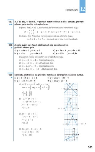A(2, 3), B(3, 4) eta C(5, 7) puntuak zuzen berekoak al dira? Zehaztu, grafikoki
adierazi gabe. Azaldu nola egin duzun.
Bi puntu hartu, A eta B, eta haien zuzenaren ekuazioa kalkulatuko dugu:
m = = 1 → y = x + n → 3 = 2 + n → n = 1 → y = x + 1
Ondoren, C(5, 7) puntua zuzenekoa den ala ez aztertuko dugu:
y = 5 + 1 = 6 7 → Hiru puntuak ez dira zuzen berekoak.
Zehaztu zuzen pare hauek ebakitzaileak edo paraleloak diren,
grafikoki adierazi gabe.
a) y = −4x + 2 y = 4x + 1 c) y = 2x + 3 y = −2x − 11
b) y = −3x y = −3x + 6 d) y = 1,5x y = −1,5x
Bi zuzenek malda bera duten ala ez aztertuko dugu:
a) m = −4, m' = 4 → Ebakitzaileak dira.
b) m = −3, m' = −3 → Paraleloak dira.
c) m = 2, m' = −2 → Ebakitzaileak dira.
d) m = 1,5; m' = −1,5 → Ebakitzaileak dira.
Kalkulatu, aljebraikoki eta grafikoki, zuzen pare bakoitzaren ebakidura-puntua.
a) y = x + 2; y = −x + 1 c) y = 2x; y = −2x + 4
b) y = −3x; y = 3x + 6 d) y = 3x; y = 2x − 5
a) x + 2 = −x + 1 → 2x = −1 →
→ x = − → y = − + 2 =
b) −3x = 3x + 6 →
→ −6x = 6 → x = −1
y = −3 ⋅ (−1) = 3
P(−1, 3)
c) 2x = −2x + 4 →
→ 4x = 4 → x = 1
y = 2 ⋅ 1 = 2
P(1, 2)
d) 3x = 2x − 5 → x = −5
y = 3 ⋅ (−5) = −15
P(−5, −15)
P −
⎛
⎝
⎜⎜⎜
⎞
⎠
⎟⎟⎟⎟
1
2
3
2
,
3
2
1
2
1
2
059
●
058
●
4 3
3 2
−
−
057
●●
383
12ERANTZUNAK
X
X
X
X
y = −x + 1
y = x + 2
y = 3x + 6 y = −3x
y = −2x + 4
y = 3x
−10
10
5
y = 2x − 5
y = 2x
Y
Y
Y
Y
908272 _ 0366-0393.qxd 20/9/07 16:18 Página 383
 