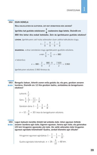 39
1
Berogailu batean, lehenik uraren erdia gastatu da; eta gero, geratzen zenaren
laurdena. Oraindik ere 12 litro geratzen badira, zenbatekoa da berogailuaren
edukiera?
Lehenik: .
Gero: .
Geratzen dena: .
¬-koa da berogailuaren edukiera.
Lagun batzuek mendiko ibilaldi bat antolatu dute: lehen egunean ibilbide
osoaren laurdena egin dute; bigarren egunean, herena egin dute; eta gainerakoa
(25 km) hirugarren egunerako utzi dute. Zer zatiki adierazten dute hirugarren
egunean egindako kilometroek? Guztira, zenbat kilometro egin dituzte?
Hirugarren egunean egindakoa: .
Guztira egindako kilometroak: .x = =25
5
12
60: km
1
1
4
1
3
5
12
− − =
094
●●●
x = =12
3
8
32:
1
1
2
1
8
3
8
− − =
1
4
1
1
2
1
8
⋅ −
⎛
⎝
⎜⎜⎜
⎞
⎠
⎟⎟⎟⎟
=
1
2
093
●●●
092
ERANTZUNAK
EGIN HONELA
NOLA KALKULATZEN DA GUZTIZKOA, ZATI BAT ZENBATEKOA DEN JAKINDA?
Igerileku bat guztizko edukieraren osatzeraino dago beteta. Oraindik ere
880 litro behar dira erabat betetzeko. Zein da igerilekuaren guztizko edukiera?
LEHENA. Igerilekuaren zati hutsa adierazten duen zatikia kalkulatuko dugu.
BIGARRENA. x etraz izendatuko dugu igerilekuaren guztizko edukiera.
x bakanduz:
Igerilekuaren edukiera 3.960 litrokoa da.
x = =
⋅
= =880
2
9
880 9
2
7 920
2
3 960:
.
.
x x-ren
2
9
2
9
880= ⋅ =
1
7
9
9
9
7
9
2
9
− = − =
7
9
908272_0014-0043.qxd 20/9/07 15:55 Página 39
 