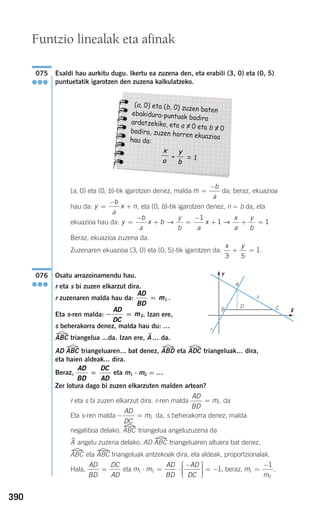 390
Esaldi hau aurkitu dugu. Ikertu ea zuzena den, eta erabili (3, 0) eta (0, 5)
puntuetatik igarotzen den zuzena kalkulatzeko.
(a, 0) eta (0, b)-tik igarotzen denez, malda da; beraz, ekuazioa
hau da: , eta (0, b)-tik igarotzen denez, n = b da, eta
ekuazioa hau da:
Beraz, ekuazioa zuzena da.
Zuzenaren ekuazioa (3, 0) eta (0, 5)-tik igarotzen da: .
Osatu arrazoinamendu hau.
r eta s bi zuzen elkarzut dira.
r zuzenaren malda hau da: .
Eta s-ren malda: . Izan ere,
s beherakorra denez, malda hau du: …
ABC triangelua ...da. Izan ere, A$… da.
AD ABC triangeluaren... bat denez, ABD eta ADC triangeluak… dira,
eta haien aldeak... dira.
Beraz, eta m1 ⋅ m2 = …
Zer lotura dago bi zuzen elkarzuten malden artean?
r eta s bi zuzen elkarzut dira. r-ren malda . da
Eta s-ren malda da, s beherakorra denez, malda
negatiboa delako. ABC triangelua angeluzuzena da
A$ angelu zuzena delako. AD ABC triangeluaren altuera bat denez,
ABC eta ABC triangeluak antzekoak dira, eta aldeak, proportzionalak.
Hala, eta ; beraz, .m
m
1
2
1
=
−
m m
AD
BD
AD
DC
1 2 1⋅ = ⋅
−⎛
⎝
⎜⎜⎜
⎞
⎠
⎟⎟⎟⎟
= −
AD
BD
DC
AD
=
− =
AD
DC
m2
AD
BD
m= 1
AD
BD
DC
AD
=
− =
AD
DC
m2
AD
BD
m= 1
076
●●●
x y
3 5
1+ =
y
b
a
x b
y
b a
x
x
a
y
b
=
−
+ =
−
+ + =→ →
1
1 1
y
b
a
x n=
−
+
m
b
a
=
−
075
●●●
Funtzio linealak eta afinak
Y
X
A
s
B CD
r
(a, 0) eta (b, 0) zuzen batenebakidura-puntuak badira
ardatzekiko, eta a =/ 0 eta b =/ 0badira, zuzen horren ekuazioahau da:
+ = 1
y
b
x
a
908272 _ 0366-0393.qxd 20/9/07 16:18 Página 390
 