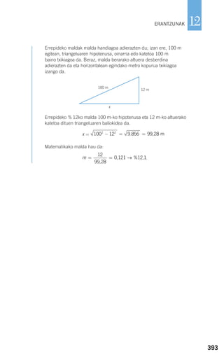 393
12
Errepideko maldak malda handiagoa adierazten du; izan ere, 100 m
egitean, triangeluaren hipotenusa, oinarria edo katetoa 100 m
baino txikiagoa da. Beraz, malda berarako altuera desberdina
adierazten da eta horizontalean egindako metro kopurua txikiagoa
izango da.
Errepideko % 12ko malda 100 m-ko hipotenusa eta 12 m-ko altuerako
katetoa dituen triangeluaren baliokidea da.
x =
Matematikako malda hau da:
.m = =
12
99 28
0 121 12 1
,
, % ,→
9.856 m= 99 28,100 122 2
− =
ERANTZUNAK
100 m
x
12 m
908272 _ 0366-0393.qxd 20/9/07 16:18 Página 393
 