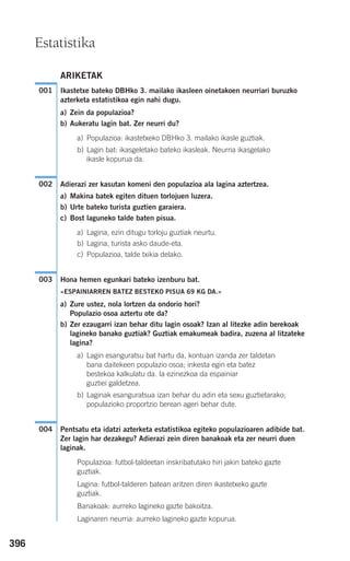 396
ARIKETAK
Ikastetxe bateko DBHko 3. mailako ikasleen oinetakoen neurriari buruzko
azterketa estatistikoa egin nahi dugu.
a) Zein da populazioa?
b) Aukeratu lagin bat. Zer neurri du?
a) Populazioa: ikastetxeko DBHko 3. mailako ikasle guztiak.
b) Lagin bat: ikasgeletako bateko ikasleak. Neurria ikasgelako
ikasle kopurua da.
Adierazi zer kasutan komeni den populazioa ala lagina aztertzea.
a) Makina batek egiten dituen torlojuen luzera.
b) Urte bateko turista guztien garaiera.
c) Bost laguneko talde baten pisua.
a) Lagina, ezin ditugu torloju guztiak neurtu.
b) Lagina, turista asko daude-eta.
c) Populazioa, talde txikia delako.
Hona hemen egunkari bateko izenburu bat.
«ESPAINIARREN BATEZ BESTEKO PISUA 69 KG DA.»
a) Zure ustez, nola lortzen da ondorio hori?
Populazio osoa aztertu ote da?
b) Zer ezaugarri izan behar ditu lagin osoak? Izan al litezke adin berekoak
lagineko banako guztiak? Guztiak emakumeak badira, zuzena al litzateke
lagina?
a) Lagin esanguratsu bat hartu da, kontuan izanda zer taldetan
bana daitekeen populazio osoa; inkesta egin eta batez
bestekoa kalkulatu da. Ia ezinezkoa da espainiar
guztiei galdetzea.
b) Laginak esanguratsua izan behar du adin eta sexu guztietarako;
populazioko proportzio berean ageri behar dute.
Pentsatu eta idatzi azterketa estatistikoa egiteko populazioaren adibide bat.
Zer lagin har dezakegu? Adierazi zein diren banakoak eta zer neurri duen
laginak.
Populazioa: futbol-taldeetan inskribatutako hiri jakin bateko gazte
guztiak.
Lagina: futbol-talderen batean aritzen diren ikastetxeko gazte
guztiak.
Banakoak: aurreko lagineko gazte bakoitza.
Laginaren neurria: aurreko lagineko gazte kopurua.
004
003
002
001
Estatistika
908272 _ 0394-0421.qxd 20/9/07 16:15 Página 396
 