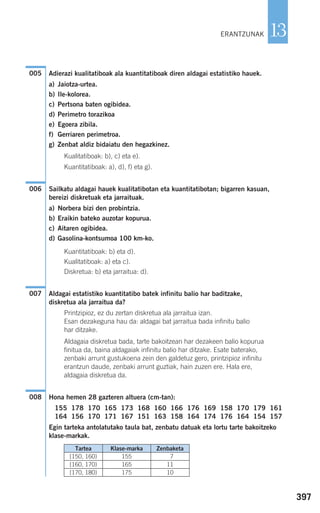 397
13
Adierazi kualitatiboak ala kuantitatiboak diren aldagai estatistiko hauek.
a) Jaiotza-urtea.
b) Ile-kolorea.
c) Pertsona baten ogibidea.
d) Perimetro torazikoa
e) Egoera zibila.
f) Gerriaren perimetroa.
g) Zenbat aldiz bidaiatu den hegazkinez.
Kualitatiboak: b), c) eta e).
Kuantitatiboak: a), d), f) eta g).
Sailkatu aldagai hauek kualitatibotan eta kuantitatibotan; bigarren kasuan,
bereizi diskretuak eta jarraituak.
a) Norbera bizi den probintzia.
b) Eraikin bateko auzotar kopurua.
c) Aitaren ogibidea.
d) Gasolina-kontsumoa 100 km-ko.
Kuantitatiboak: b) eta d).
Kualitatiboak: a) eta c).
Diskretua: b) eta jarraitua: d).
Aldagai estatistiko kuantitatibo batek infinitu balio har baditzake,
diskretua ala jarraitua da?
Printzipioz, ez du zertan diskretua ala jarraitua izan.
Esan dezakeguna hau da: aldagai bat jarraitua bada infinitu balio
har ditzake.
Aldagaia diskretua bada, tarte bakoitzean har dezakeen balio kopurua
finitua da, baina aldagaiak infinitu balio har ditzake. Esate baterako,
zenbaki arrunt gustukoena zein den galdetuz gero, printzipioz infinitu
erantzun daude, zenbaki arrunt guztiak, hain zuzen ere. Hala ere,
aldagaia diskretua da.
Hona hemen 28 gazteren altuera (cm-tan):
155 178 170 165 173 168 160 166 176 169 158 170 179 161
164 156 170 171 167 151 163 158 164 174 176 164 154 157
Egin tarteka antolatutako taula bat, zenbatu datuak eta lortu tarte bakoitzeko
klase-markak.
008
007
006
005
ERANTZUNAK
Tartea
[150, 160)
[160, 170)
[170, 180)
Klase-marka
155
165
175
Zenbaketa
7
11
10
908272 _ 0394-0421.qxd 20/9/07 16:15 Página 397
 