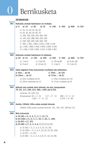 4
ZENBAKIAK
Kalkulatu zenbaki bakoitzaren sei multiplo.
a) 5 b) 10 c) 50 d) 72 e) 100 f) 450 g) 600 h) 723
a) 10, 15, 20, 25, 30, 35
b) 20, 30, 40, 50, 60, 70
c) 100, 150, 200, 250, 300, 350
d) 144, 216, 288, 360, 432, 504
e) 200, 300, 400, 500, 600, 700
f) 900, 1.350, 1.800, 2.250, 2.700, 3.150
g) 1.200, 1.800, 2.400, 3.000, 3.600, 4.200
h) 1.446, 2.169, 2.892, 3.615, 4.338, 5.061
Kalkulatu zenbaki bakoitzaren bi zatitzaile.
a) 25 b) 15 c) 150 d) 190 e) 320 f) 450 g) 600 h) 725
a) 1 eta 5 c) 3 eta 50 e) 20 eta 80 g) 6 eta 100
b) 3 eta 5 d) 10 eta 19 f) 5 eta 9 h) 5 eta 25
Idatzi dagokion hitza hutsuneetan (multiploa edo zatitzailea).
a) 6ren ... da 24 c) 25en … da 125
b) 24ren … da 12 d) 17ren … da 51
a) 6ren multiploa da 24 c) 25en multiploa da 125
b) 24ren zatitzailea da 12 d) 17ren multiploa da 51
Adierazi zein zenbaki diren lehenak, eta zein, konposatuak:
79, 93, 117, 239, 313, 585, 1.001 eta 6.723.
Lehenak: 79, 239, 313
Konposatuak: 93 = 3 ⋅ 31 117 = 32
⋅ 13 585 = 32
⋅ 5 ⋅ 13
1.001 = 7 ⋅ 11 ⋅ 13 6.723 = 34
⋅ 83
Aurkitu 100etik 120ra arteko zenbaki lehenak.
100etik 120ra arteko zenbaki lehenak: 101, 103, 107, 109 eta 113.
Bete hutsuneak.
a) Zt (30) = {1, 2, 3, , , , 15, }
b) Zt (100) = {1, 2, , , 10, , 25, , 100}
c) Zt (97) = { , 97}
d) Zt (48) = { , 2, 3, 4, 6, , , , , }
a) Zt (30) = {1, 2, 3, 5, 6, 10, 15, 30}
b) Zt (100) = {1, 2, 4, 5, 10, 20, 25, 50, 100}
c) Zt (97) = {1, 97}
d) Zt (48) = {1, 2, 3, 4, 6, 8, 12, 16, 24, 48}
006
005
004
003
002
001
Berrikusketa0
908272 _ 0004-0013.qxd 20/9/07 16:09 Página 4
 