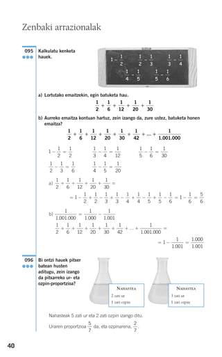 40
Kalkulatu kenketa
hauek.
a) Lortutako emaitzekin, egin batuketa hau.
b) Aurreko emaitza kontuan hartuz, zein izango da, zure ustez, batuketa honen
emaitza?
a)
b)
Bi ontzi hauek pitxer
batean husten
aditugu, zein izango
da pitxarreko ur- eta
ozpin-proportzioa?
Nahasteak 5 zati ur eta 2 zati ozpin izango ditu.
Uraren proportzioa da, eta ozpinarena, .
2
7
5
7
096
●●●
= − =1
1
1 001
1 000
1 001.
.
.
1
2
1
6
1
12
1
20
1
30
1
42
1
1 001 000
+ + + + + + + =…
. .
1
1 001 000
1
1 000
1
1 001. . . .
= −
= − + − + − + − + − = − =1
1
2
1
2
1
3
1
3
1
4
1
4
1
5
1
5
1
6
1
1
6
5
6
1
2
1
6
1
12
1
20
1
30
+ + + + =
1
4
1
5
1
20
− =
1
2
1
3
1
6
− =
1
5
1
6
1
30
− =
1
3
1
4
1
12
− =1
1
2
1
2
− =
1
2
1
6
1
12
1
20
1
30
1
42
1
1 001 000
+ + + + + + … +
. .
1
2
1
6
1
12
1
20
1
30
+ + + +
1
2
1
3
1
3
1
4
1
4
1
5
1
5
1
6
1
1
2
- -
- -
-
095
●●●
NAHASTEA
2 zati ur
1 zati ozpin
NAHASTEA
3 zati ur
1 zati ozpin
Zenbaki arrazionalak
908272_0014-0043.qxd 20/9/07 15:55 Página 40
 