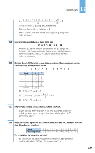 403
13
xෆ =
Ikasle bakoitzak 2 gutxiegi ditu, batez beste.
Bi moda daude: Mo = 1 eta Mo = 4.
Me = 2 denez, ikasleen erdiek 2 irakasgaitan gutxiegi atera
dute, gehienez.
Erantsi mediana aldatuko ez duen balio bat.
18 8 7 9 12 15 21 12
Mediana 12 da eta edozein balio sartuta ere 12 izango da.
Izan ere, balio kopurua bikoitia da eta beste balio bat batzean,
bakoitia izango da. Beraz, bi 12etako batek balio zentrala
izaten jarraituko du.
Beheko datuek 10 langilek zenbat baja-egun izan dituzten erakusten dute.
Kalkulatu datu multzoaren kuartilak
0 2 3 4 2 1 1 0 0 3
10 ⋅ 0,25 = 2,5 → Q1 = 0
10 ⋅ 0,5 = 5 → Q2 = Me = = 1,5
10 ⋅ 0,75 = 7,5 → Q3 = 3
Interpretatu aurreko ariketan kalkulatutako kuartilak.
Bajan egon ez diren langileak % 25 dira, gutxienez; langileen
erdiak gehienez egun bat egon dira bajan, eta langileen % 75,
gehienez 3 egun.
Oposizio-deialdia egin dute 50 lanpostu betetzeko eta 200 pertsona aurkeztu
dira. Hona hemen emaitzak.
Zer nota behar da lanpostua lortzeko?
50 lanpostuak bat datoz hirugarren kuartilarekin, 150 pertsonak
ez dituztelako lortu: % 75ek. Behar den nota 7 da.
028
027
1 2
2
+
026
025
0 3 1 4 2 2 3 2 4 4
15
30
15
2
⋅ + ⋅ + ⋅ + ⋅ + ⋅
= =
ERANTZUNAK
Bajak fi Fi
0 3 3
1 2 5
2 2 7
3 2 9
4 1 10
Guztira 10
Notak
Oposiziogileak fi
3
6
4
25
5
34
6
42
7
50
8
24
9
13
10
3
908272 _ 0394-0421.qxd 20/9/07 16:15 Página 403
 