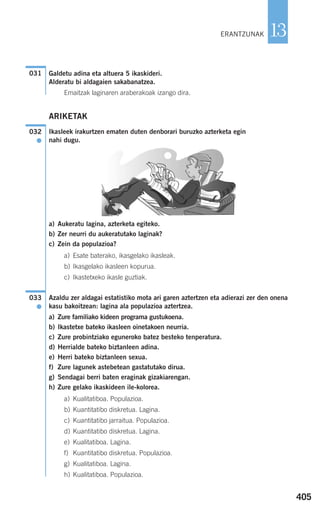 405
13
Galdetu adina eta altuera 5 ikaskideri.
Alderatu bi aldagaien sakabanatzea.
Emaitzak laginaren araberakoak izango dira.
ARIKETAK
Ikasleek irakurtzen ematen duten denborari buruzko azterketa egin
nahi dugu.
a) Aukeratu lagina, azterketa egiteko.
b) Zer neurri du aukeratutako laginak?
c) Zein da populazioa?
a) Esate baterako, ikasgelako ikasleak.
b) Ikasgelako ikasleen kopurua.
c) Ikastetxeko ikasle guztiak.
Azaldu zer aldagai estatistiko mota ari garen aztertzen eta adierazi zer den onena
kasu bakoitzean: lagina ala populazioa aztertzea.
a) Zure familiako kideen programa gustukoena.
b) Ikastetxe bateko ikasleen oinetakoen neurria.
c) Zure probintziako eguneroko batez besteko tenperatura.
d) Herrialde bateko biztanleen adina.
e) Herri bateko biztanleen sexua.
f) Zure lagunek astebetean gastatutako dirua.
g) Sendagai berri baten eraginak gizakiarengan.
h) Zure gelako ikaskideen ile-kolorea.
a) Kualitatiboa. Populazioa.
b) Kuantitatibo diskretua. Lagina.
c) Kuantitatibo jarraitua. Populazioa.
d) Kuantitatibo diskretua. Lagina.
e) Kualitatiboa. Lagina.
f) Kuantitatibo diskretua. Populazioa.
g) Kualitatiboa. Lagina.
h) Kualitatiboa. Populazioa.
033
●
032
●
031
ERANTZUNAK
908272 _ 0394-0421.qxd 20/9/07 16:15 Página 405
 