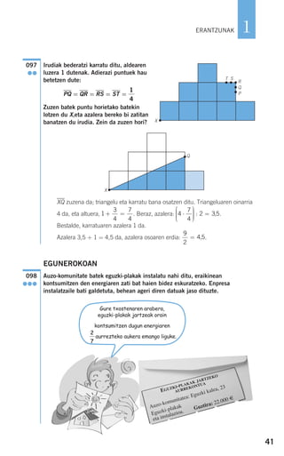 41
1
Irudiak bederatzi karratu ditu, aldearen
luzera 1 dutenak. Adierazi puntuek hau
betetzen dute:
PQ = QR = RS = ST =
Zuzen batek puntu horietako batekin
lotzen du X,eta azalera bereko bi zatitan
banatzen du irudia. Zein da zuzen hori?
XQ zuzena da; triangelu eta karratu bana osatzen ditu. Triangeluaren oinarria
4 da, eta altuera, . Beraz, azalera: .
Bestalde, karratuaren azalera 1 da.
Azalera 3,5 + 1 = 4,5 da, azalera osoaren erdia: .
EGUNEROKOAN
Auzo-komunitate batek eguzki-plakak instalatu nahi ditu, eraikinean
kontsumitzen den energiaren zati bat haien bidez eskuratzeko. Enpresa
instalatzaile bati galdetuta, behean ageri diren datuak jaso dituzte.
098
●●●
9
2
4 5= ,
4
7
4
2 3 5⋅
⎛
⎝
⎜⎜⎜
⎞
⎠
⎟⎟⎟⎟
=: ,1
3
4
7
4
+ =
1
4
X
T S
R
Q
P
097
●●
X
ERANTZUNAK
EGUZKI-PLAKAK JARTZEKO
AURREKONTUA
Auzo-komunitatea: Eguzki kalea, 23
Eguzki-plakak
eta instalazioa.
Guztira: 22.000 €
Gure txostenaren arabera,
eguzki-plakak jartzeak orain
kontsumitzen dugun energiaren
aurrezteko aukera emango liguke.
2
7
Q
908272_0014-0043.qxd 20/9/07 15:55 Página 41
 