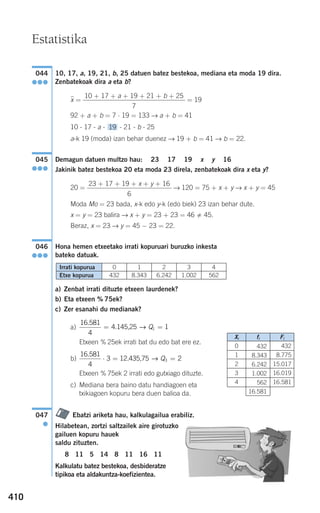 410
10, 17, a, 19, 21, b, 25 datuen batez bestekoa, mediana eta moda 19 dira.
Zenbatekoak dira a eta b?
xෆ = = 19
92 + a + b = 7 ⋅ 19 = 133 → a + b = 41
10 - 17 - a - - 21 - b - 25
a-k 19 (moda) izan behar duenez → 19 + b = 41 → b = 22.
Demagun datuen multzo hau: 23 17 19 x y 16
Jakinik batez bestekoa 20 eta moda 23 direla, zenbatekoak dira x eta y?
20 = → 120 = 75 + x + y → x + y = 45
Moda Mo = 23 bada, x-k edo y-k (edo biek) 23 izan behar dute.
x = y = 23 balira → x + y = 23 + 23 = 46 45.
Beraz, x = 23 → y = 45 − 23 = 22.
Hona hemen etxeetako irrati kopuruari buruzko inkesta
bateko datuak.
a) Zenbat irrati dituzte etxeen laurdenek?
b) Eta etxeen % 75ek?
c) Zer esanahi du medianak?
a)
Etxeen % 25ek irrati bat du edo bat ere ez.
b)
Etxeen % 75ek 2 irrati edo gutxiago dituzte.
c) Mediana bera baino datu handiagoen eta
txikiagoen kopuru bera duen balioa da.
Ebatzi ariketa hau, kalkulagailua erabiliz.
Hilabetean, zortzi saltzailek aire girotuzko
gailuen kopuru hauek
saldu zituzten.
8 11 5 14 8 11 16 11
Kalkulatu batez bestekoa, desbideratze
tipikoa eta aldakuntza-koefizientea.
047
●
16 581
4
3 23
.
⋅ = =12.435,75 → Q
16 581
4
11
.
= =4.145,25 → Q
046
●●●
23 + 17 + 19 + x + y + 16
6
045
●●●
19
10 + 17 + a + 19 + 21 + b + 25
7
044
●●●
Estatistika
Etxe kopurua
Irrati kopurua 0
432
1
8.343
2
6.242
3
1.002
4
562
Xi
0
1
2
3
4
fi
432
8.343
6.242
1.002
562
16.581
Fi
432
8.775
15.017
16.019
16.581
908272 _ 0394-0421.qxd 20/9/07 16:15 Página 410
 