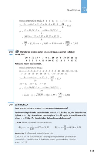 Datuak ordenatuko ditugu: 5 - 8 - 8 - 11 - 11 - 11 - 14 - 16.
xෆ = = = 10,5
σ2
= =
= =
= = 10,75 → σ =
Planetarioa bisitatu duten lehen 30 lagunen adinak (urtetan)
hauek dira:
Kalkulatu neurri estatistikoak.
Datuak ordenatuko ditugu:
3 - 4 - 4 - 5 - 5 - 6 - 7 - 7 - 7 - 8 - 8 - 9 - 9 - 10 - 10 - 10 - 10 - 10 -
11 - 12 - 13 - 13 - 14 - 16 - 16 - 17 - 18 - 18 - 20 - 20
xෆ = = = 10,7
Me = 10 Mo = 10 H = 17
σ2
= =
σ2
= 23,29 → σ = = 4,83 → AK = = 0,451
049
4 83
10 7
,
,
23 29,
(3 − 10,7)2
⋅ 1 + ... + (20 − 10,7)2
⋅ 2
30
320
30
3 ⋅ 1 + 4 ⋅ 2 + ... + 20 ⋅ 2
30
20 7 10 13 4 7 8 11 16 14 8 10 16 18 12
3 6 9 9 4 13 5 10 17 10 18 5 7 10 20
048
●●
10,75 3,28
3,28
10,5
0,312= = =→ AK
86
8
30,25 + 12,5 + 0,75 + 12,25 + 30,25
8
(5 − 10,5)2
⋅ 1 + ... + (16 − 10,5)2
⋅ 1
8
84
8
5 ⋅ 1 + 8 ⋅ 2 + 11 ⋅ 3 + 14 ⋅ 1 + 16 ⋅ 1
8
EGIN HONELA
NOLA ALDERATZEN DA BI ALDAGAI ESTATISTIKOREN SAKABANATZEA?
Jaioberrien lagin bateko batez besteko pisua x = 2,85-koa da, eta desbideratze
tipikoa, σ = 1 kg. Amen batez besteko pisua x = 62 kg da, eta desbideratze ti-
pikoa, σ = 15 kg. Zer banaketatan da handiena sakabanatzea?
LEHENA. Aldakuntza-koefizienteak kalkulatu.
BIGARRENA. Koefizienteak alderatu behar dira.
0,35 > 0,24 → Sakabanatzea handiagoa da jaioberrien pisuan amen
pisuan baino, desbideratze tipikoei erreparatuz gero aurkakoa dirudien
arren: 1 < 15.
411
13ERANTZUNAK
AKjaioberriak
2,85
0,35= = =
1
35% AKamak = = =
15
62
0 24 24, %
908272 _ 0394-0421.qxd 20/9/07 16:15 Página 411
 