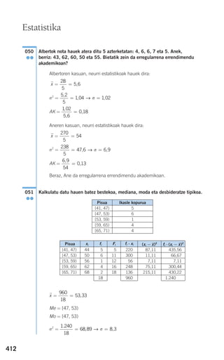 412
Albertok nota hauek atera ditu 5 azterketatan: 4, 6, 6, 7 eta 5. Anek,
berriz: 43, 62, 60, 50 eta 55. Bietatik zein da erregularrena errendimendu
akademikoan?
Albertoren kasuan, neurri estatistikoak hauek dira:
xෆ =
σ2
=
AK =
Aneren kasuan, neurri estatistikoak hauek dira:
xෆ =
σ2
=
AK =
Beraz, Ane da erregularrena errendimendu akademikoan.
Kalkulatu datu hauen batez bestekoa, mediana, moda eta desbideratze tipikoa.
xෆ =
Me = [47, 53)
Mo = [47, 53)
σ2
=
1 240
18
68 89 8 3
.
, ,= =→ σ
960
18
53 33= ,
051
●●
6 9
54
0 13
,
,=
238
5
47 6 6 9= =, ,→ σ
270
5
54=
1 02
5 6
0 18
,
,
,=
5 2
5
1 04 1 02
,
, ,= =→ σ
28
5
5 6= ,
050
●●
Estatistika
5
6
1
4
4
Pisua Ikasle kopurua
[41, 47)
[47, 53)
[53, 59)
[59, 65)
[65, 71)
Pisua
[41, 47)
[47, 53)
[53, 59)
[59, 65)
[65, 71)
xi
44
50
56
62
68
fi
5
6
1
4
2
18
Fi
5
11
12
16
18
fi ⋅ xi
220
300
56
248
136
960
87,11
11,11
7,11
75,11
215,11
435,56
66,67
7,11
300,44
430,22
1.240,22
(xi − xෆ)2
fi ⋅ (xi − xෆ)2
908272 _ 0394-0421.qxd 20/9/07 16:15 Página 412
 