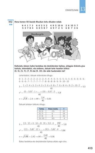 Hona hemen 40 ikaslek Musikan lortu dituzten notak:
6 4 1 7 3 6 6 2 5 2 4 9 5 10 8 2 6 10 5 7
5 3 7 8 4 6 0 5 8 7 6 9 7 2 5 6 8 7 3 6
Kalkulatu datuen batez bestekoa eta desbideratze tipikoa, aldagaia diskretu gisa
hartuta, lehendabizi, eta ondoren, datuak tarte hauetan bilduz:
[0, 5), [5, 7), [7, 9) eta [9, 10]. Zer alde hautematen da?
Lehendabizi, datuak ordenatuko ditugu:
0 - 1 - 2 - 2 - 2 - 2 - 3 - 3 - 3 - 4 - 4 - 4 - 5 - 5 - 5 - 5 - 5 - 5 - 6 - 6 - 6 - 6 - 6 -
6 - 6 - 6 - 7 - 7 - 7 - 7 - 7 - 7 - 8 - 8 - 8 - 8 - 9 - 9 - 10 - 10
xෆ = = 5,5
σ2
= = 5,8
σ = = 2,4 → AK = = 0,06
Datuak tartetan bilduko ditugu:
xෆ = = = 5,8
σ2
= = 5,86
σ = = 2,42 → AK = = 0,06
Batez bestekoa eta desbideratze tipikoa aldatu egin dira.
2 42
40
,
5 86,
(2,5 − 5,8)2
⋅ 12 + ... + (9,5 − 5,8)2
⋅ 4
40
232
40
2,5 ⋅ 12 + 6 ⋅ 14 + 8 ⋅ 10 + 9,5 ⋅ 4
40
2 4
40
,
5 8,
(0 − 5,5)2
⋅ 1 + ... + (10 − 5,5)2
⋅ 2
40
1 + 2 ⋅ 4 + 3 ⋅ 3 + 4 ⋅ 3 + 5 ⋅ 6 + 6 ⋅ 8 + 7 ⋅ 6 + 8 ⋅ 4 + 9 ⋅ 2 + 10 ⋅ 2
40
052
●●
413
13ERANTZUNAK
Tartea
[0, 5)
[5, 7)
[7, 9)
[9, 10]
Klase-marka
2,5
6,5
8,5
9,5
fi
12
14
10
4
Musika-gela
908272 _ 0394-0421.qxd 20/9/07 16:15 Página 413
 