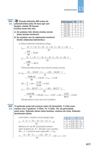 417
13
Buruzko kalkuluko (BK) proba eta
psikomotrizitate-proba (P) bana egin zaie
ikasgela ≥bateko 28 ikasleei.
Emaitza hauek lortu dira:
a) Zer probatan lortu dituzte emaitza onenak
(batez besteko handiena)?
b) Zer probatan izan da sakabanatze handiena?
(Erabili aldakuntza-koefizientea.)
a) Batez bestekoak kalkulatuko ditugu:
xෆBK = =
xෆCM = = 34,64
xෆP = =
xෆP = = 38,57
Psikomotrizitate-proban lortu dituzte emaitza onenak.
b) σ2
BK = =
σCM
2
= = 132,02 → σBK = 11,49
AK = → AK = = 0,332
σ2
P = =
σP
2
= = 165,82 → σP = 12,87 → AK = = 0,334
Sakabanatzea ia bera izan da bi probetan.
12 galderako proba bati erantzun zioten 50 ikasleetatik, % 10ek zuzen
erantzun zien 3 galderari; % 50ek, 7ri; % 30ek, 10i; eta gainerakoek,
proba osoari. Kalkulatu datuen batez bestekoa, mediana eta moda. Kalkulatu
desbideratze tipikoa.
Lehendabizi, maiztasun-taula egingo dugu:
xෆ = = 8
Mediana 25. eta 26º posizioetako balioen
batez bestekoa da, N = 50 baita; kasu honetan,
Me = 7. fi handiena duen balioa Mo = 7 da.
σ2
= = 5,8 → σ = 2,4
(3 − 8)2
⋅ 5 + ... + (12 − 8)2
⋅ 5
50
3 ⋅ 5 + 7 ⋅ 25 + 10 ⋅ 15 + 12 ⋅ 5
50
060
●●
12 87
38 57
,
,
4 642 86
28
. ,
(15 − 38,57)2
⋅ 1 + ... + (65 − 38,57)2
⋅ 1
28
11 49
34 64
,
,
σ
x
3 696 44
28
. ,
(15 − 34,64)2
⋅ 2 + ... + (65 − 34,64)2
⋅ 1
24
1 080
28
.
15 ⋅ 1 + 25 ⋅ 7 + 35 ⋅ 9 + 45 ⋅ 5 + 55 ⋅ 4 + 65 ⋅ 2
28
970
28
15 ⋅ 2 + 25 ⋅ 8 + 35 ⋅ 11 + 45 ⋅ 4 + 55 ⋅ 2 + 65 ⋅ 1
28
059
●●
ERANTZUNAK
Puntu kopurua BK
[10, 20)
[20, 30)
[30, 40)
[40, 50)
[50, 60)
[60, 70)
2
8
11
4
2
1
P
1
7
9
5
4
2
xi
3
7
10
12
fi
%10 ⋅ 50 = 5
%50 ⋅ 50 = 25
%30 ⋅ 50 = 15
%10 ⋅ 50 = 5
908272 _ 0394-0421.qxd 28/9/07 13:12 Página 417
 