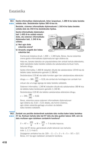 418
Gestio-informatikan diplomadunek, lehen lanpostuan, 1.280 €-ko batez besteko
soldata dute. Desbideratze tipikoa 380 €-koa da.
Bestalde, sistemen informatikako diplomadunek 1.160 €-ko batez besteko
soldata dute eta 350 €-ko desbideratze tipikoa.
Gestio-informatikako diplomadun
bati 1.400 €-ko soldata eskaini
diote, eta sistemen informatikako
diplomadun bati, 1.340 €-ko
soldata:
a) Nori egin diote
eskaintza onena?
b) Arrazoitu zergatik den hobea
eskaintza bat.
Erantzunak bistakoa dirudi, 1.400 > 1.340 baita. Beraz, itxuraz eskaintza
onena gestio-informatikako diplomadunari egin diotena da.
Hala ere, banako bakoitza zer populaziotakoa den aintzat hartuta alderatzeko,
talde bakoitzeko batez besteko soldata eta sakabanatzea kontuan hartu
beharko ditugu.
Gestio-informatika: 1.400 € irabazten dituzte eta sakabanatzea 120 €-koa da
taldeko batez bestekoaren gainetik (1.280 €).
Desbideratzea (120 €) eta talde horretan ageri den sakabanatzea alderatuko
ditugu: σ = 380, , eta zenbat eta handiagoa izan zenbaki hori
orduan eta urrunago egongo da batez besteko soldatatik.
Sistemen informatika: 1.340 € irabazten dituzte eta sakabanatzea 180 €-koa
da taldeko batez bestekoaren gainetik (1.160 €).
Desbideratzea (120 €) eta taldeko sakabanatzea alderatuko ditugu:
σ = 340, .
Beraz, eskaintza onena sistemen informatikako diplomadunari
egin diotena da, 0,52 > 0,31 delako, eta horren ondorioz,
egin dioten eskaintza gehiago urruntzen da taldeko
batez besteko soldatatik.
Zenbaki oso positibo desberdinek osatutako datu multzo baten batez bestekoa
47 da. Kontuan hartuta datu bat 97 dela eta datu guztien batura 329, zein da
datu multzoan egon daitekeen zenbakirik handiena?
da datu kopurua.
Datu bat 97 denez, gainerakoek ahalik txikienak izan beharko
dute: 1, 2, 3, 4 eta 5.
Zazpigarren zenbakia hau da: 329 − (1 + 2 + 3 + 4 + 5 + 97) = 217.
Beraz, 217 da egon daitekeen zenbakirik handiena.
x
N
N= = = =47
329 329
47
7→
062
●●●
180
340
0 52= ,
120
380
0 31= ,
061
●●●
Estatistika
1.280 €
1.160 €
908272 _ 0394-0421.qxd 20/9/07 16:15 Página 418
 