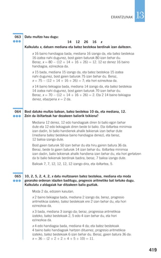 Datu multzo hau dugu:
14 12 26 16 x
Kalkulatu x, datuen mediana eta batez bestekoa berdinak izan daitezen.
x 16 baino handiagoa bada, mediana 16 izango da, eta batez bestekoa
16 izatea nahi dugunez, bost gaien baturak 80 izan behar du.
Beraz, x = 80 − (12 + 14 + 16 + 26) = 12. 12 ez denez 16 baino
handiagoa, ezinezkoa da.
x 15 bada, mediana 15 izango da, eta batez bestekoa 15 izatea
nahi dugunez, bost gaien baturak 75 izan behar du. Beraz,
x = 75 − (12 + 14 + 16 + 26) = 7; eta hori ezinezkoa da.
x 14 baino txikiagoa bada, mediana 14 izango da, eta batez bestekoa
14 izatea nahi dugunez, bost gaien baturak 70 izan behar du.
Beraz, x = 70 − (12 + 14 + 16 + 26) = 2. Eta 2 14 baino txikiagoa
denez, ebazpena x = 2 da.
Bost datuko multzo batean, batez bestekoa 10 da, eta mediana, 12.
Zein da ibiltarteak har dezakeen baliorik txikiena?
Mediana 12 denez, 12 edo handiagoak diren bi balio egon behar
dute eta 12 edo txikiagoak diren beste bi balio. Eta ibiltartea minimoa
izan dadin, bi balio handienek ahalik txikienak izan behar dute
(mediana batez bestekoa baino handiagoa denez), eta beraz,
12 balioa izango dute.
Bost gaien baturak 50 izan behar du eta hiru gairen batura 36 da.
Beraz, beste bi gaien baturak 14 izan behar du. Ibiltartea minimoa
izan dadin, balio txikienak ahalik handiena izan behar du, eta hori gertatzen
da bi balio txikienak berdinak badira; beraz, 7 balioa izango dute.
Balioak 7, 7, 12, 12, 12, 12 izango dira, eta ibiltartea, 5.
10, 2, 5, 2, 4, 2, x datu multzoaren batez bestekoa, mediana eta moda
goranzko ordenan idazten baditugu, progresio aritmetiko bat lortuko dugu.
Kalkulatu x aldagaiak har ditzakeen balio guztiak.
Moda 2 da, edozein kasutan.
x 2 baino txikiagoa bada, mediana 2 izango da; beraz, progresio
aritmetikoa izateko, batez bestekoak ere 2 izan behar du, eta hori
ezinezkoa da.
x 3 bada, mediana 3 izango da; beraz, progresioa aritmetikoa
izateko, batez bestekoak 2, 5 edo 4 izan behar du, eta hori
ezinezkoa da.
x 4 edo handiagoa bada, mediana 4 da; eta batez bestekoak
4 baino balio handiagoak hartzen dituenez, progresio aritmetikoa
izateko, batez bestekoak 6 izan behar du. Beraz, gaien batura 36 da:
x = 36 − (2 + 2 + 2 + 4 + 5 + 10) = 11.
065
●●●
064
●●●
063
●●●
419
13ERANTZUNAK
908272 _ 0394-0421.qxd 20/9/07 16:15 Página 419
 