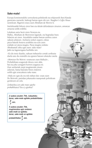 Xake-mate!
Europa kontinentaleko zorrozkeria politikotik eta erlijiosotik ihesi Kanala
gurutzatu zuenetik, kafetegi hartan egon ohi zen: Slaughter’s Coffee House
izenekoan. Bigarren etxea zuen Abraham de Moivre-k.
Intelektualak biltzen ziren han eta ideiak defendatzen zituzten, armatzat
arrazoia soilik erabiliz.
Lokalean sartu berri ziren Newton eta
Halley, Abraham de Moivreren lagunak, eta begiradaz hura
bilatzen ari ziren. Atzealdeko mahai batean aurkitu zuten
xakean jokatzen. Aurkaria urduri zegoen, eskua
pieza batetik bestera zerabilen eta ezin zuen
erabaki zer pieza mugitu. Pieza mugitu orduko
Abrahamek oihu egin zuen: xake-mate!
Jaiki eta lagunengana hurbildu zen.
–Ez du inoiz ikasiko, xakean irabazteko zoriak zerikusia
duela uste du oraindik eta egunen batean tokatuko zaiola.
–Monsieur De Moivre –erantzun zuen Halleyk–,
Probabilitate-ezagutzak dituzu zure alde,
bai eta joko zoragarri horren ezagutza ere.
Zure aurkariak zazpi mugimendu zituen
aukeran, baina haietako biren ondoren
soilik egin zenezakeen xake-mate.
–Hala ere egin du eta nik irabazi dut –esan zuen
De Moivrek, partidan jokatutako txanponak poltsikoan
gordetzen ari zela.
Zenbatekoa zen xake-mate egiteko
probabilitatea? Eta ez egitekoa?
2 aukera zeuden 7tik, irabazteko;
beraz, xake-mate egiteko probabilitatea
zen.
5 aukera zeuden 7tik,
mugimendua egin ondoren
xake-mate ez egiteko;
beraz, xake-mate ez egiteko
probabilitatea zen.
5
7
2
7
908272 _ 0422-0448.qxd 20/9/07 16:21 Página 423
 