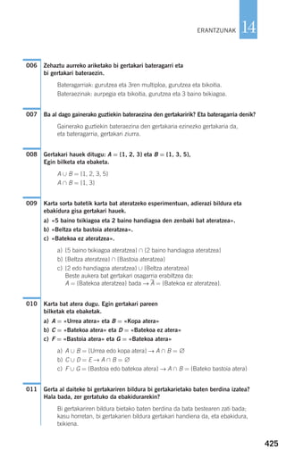 425
14
Zehaztu aurreko ariketako bi gertakari bateragarri eta
bi gertakari bateraezin.
Bateragarriak: gurutzea eta 3ren multiploa, gurutzea eta bikoitia.
Bateraezinak: aurpegia eta bikoitia, gurutzea eta 3 baino txikiagoa.
Ba al dago gainerako guztiekin bateraezina den gertakaririk? Eta bateragarria denik?
Gainerako guztiekin bateraezina den gertakaria ezinezko gertakaria da,
eta bateragarria, gertakari ziurra.
Gertakari hauek ditugu: A = {1, 2, 3} eta B = {1, 3, 5},
Egin bilketa eta ebaketa.
A ∪ B = {1, 2, 3, 5}
A ∩ B = {1, 3}
Karta sorta batetik karta bat ateratzeko esperimentuan, adierazi bildura eta
ebakidura gisa gertakari hauek.
a) «5 baino txikiagoa eta 2 baino handiagoa den zenbaki bat ateratzea».
b) «Beltza eta bastoia ateratzea».
c) «Batekoa ez ateratzea».
a) {5 baino txikiagoa ateratzea} ∩ {2 baino handiagoa ateratzea}
b) {Beltza ateratzea} ∩ {Bastoia ateratzea}
c) {2 edo handiagoa ateratzea} ∪ {Beltza ateratzea}
Beste aukera bat gertakari osagarria erabiltzea da:
A = {Batekoa ateratzea} bada → A = {Batekoa ez ateratzea}.
Karta bat atera dugu. Egin gertakari pareen
bilketak eta ebaketak.
a) A = «Urrea atera» eta B = «Kopa atera»
b) C = «Batekoa atera» eta D = «Batekoa ez atera»
c) F = «Bastoia atera» eta G = «Batekoa atera»
a) A ∪ B = {Urrea edo kopa atera} → A ∩ B = ∅
b) C ∪ D = E → A ∩ B = ∅
c) F ∪ G = {Bastoia edo batekoa atera} → A ∩ B = {Bateko bastoia atera}
Gerta al daiteke bi gertakariren bildura bi gertakarietako baten berdina izatea?
Hala bada, zer gertatuko da ebakidurarekin?
Bi gertakariren bildura bietako baten berdina da bata bestearen zati bada;
kasu horretan, bi gertakarien bildura gertakari handiena da, eta ebakidura,
txikiena.
011
010
009
008
007
006
ERANTZUNAK
908272 _ 0422-0448.qxd 20/9/07 16:21 Página 425
 