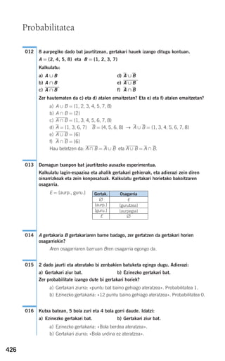 426
8 aurpegiko dado bat jaurtitzean, gertakari hauek izango ditugu kontuan.
A = {2, 4, 5, 8} eta B = {1, 2, 3, 7}
Kalkulatu:
a) A ∪ B d) A ∪ B
b) A ∩ B e)
c) f) A ∩ B
Zer hautematen da c) eta d) atalen emaitzetan? Eta e) eta f) atalen emaitzetan?
a) A ∪ B = {1, 2, 3, 4, 5, 7, 8}
b) A ∩ B = {2}
c) A,∩,B = {1, 3, 4, 5, 6, 7, 8}
d) A = {1, 3, 6, 7} B = {4, 5, 6, 8} → A ∪ B = {1, 3, 4, 5, 6, 7, 8}
e) A,∪,B = {6}
f) A ∩ B = {6}
Hau betetzen da: A,∩,B = A ∪ B eta A,∪,B = A ∩ B.
Demagun txanpon bat jaurtitzeko ausazko esperimentua.
Kalkulatu lagin-espazioa eta ahalik gertakari gehienak, eta adierazi zein diren
oinarrizkoak eta zein konposatuak. Kalkulatu gertakari horietako bakoitzaren
osagarria.
E = {aurp., guru.}
A gertakaria B gertakariaren barne badago, zer gertatzen da gertakari horien
osagarriekin?
Aren osagarriaren barruan Bren osagarria egongo da.
2 dado jaurti eta ateratako bi zenbakien batuketa egingo dugu. Adierazi:
a) Gertakari ziur bat. b) Ezinezko gertakari bat.
Zer probabilitate izango dute bi gertakari horiek?
a) Gertakari ziurra: «puntu bat baino gehiago ateratzea». Probabilitatea 1.
b) Ezinezko gertakaria: «12 puntu baino gehiago ateratzea». Probabilitatea 0.
Kutxa batean, 5 bola zuri eta 4 bola gorri daude. Idatzi:
a) Ezinezko gertakari bat. b) Gertakari ziur bat.
a) Ezinezko gertakaria: «Bola berdea ateratzea».
b) Gertakari ziurra: «Bola urdina ez ateratzea».
016
015
014
013
A ∩ B
A ∪ B
012
Probabilitatea
Osagarria
E
{gurutzea}
{aurpegia}
∅
Gertak.
∅
{aurp.}
{guru.}
E
908272 _ 0422-0448.qxd 20/9/07 16:21 Página 426
 