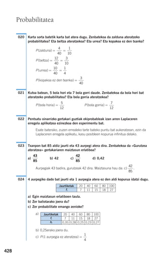 428
Karta sorta batetik karta bat atera dugu. Zenbatekoa da zalduna ateratzeko
probabilitatea? Eta beltza ateratzekoa? Eta urrea? Eta kopakoa ez den txanka?
P(zalduna)
P(beltza)
P(urrea)
P(kopakoa ez den txanka)
Kutxa batean, 5 bola hori eta 7 bola gorri daude. Zenbatekoa da bola hori bat
ateratzeko probabilitatea? Eta bola gorria ateratzekoa?
P(bola horia) P(bola gorria)
Pentsatu oinarrizko gertakari guztiak ekiprobableak izan arren Laplaceren
erregela aplikatzea ezinezkoa den esperimentu bat.
Esate baterako, zuzen errealeko tarte bateko puntu bat aukeratzean, ezin da
Laplaceren erregela aplikatu, kasu posibleen kopurua infinitua delako.
Txanpon bat 85 aldiz jaurti eta 43 aurpegi atera dira. Zenbatekoa da «Gurutzea
ateratzea» gertakariaren maiztasun erlatiboa?
a) b) 42 c) d) 0,42
Aurpegiak 43 badira, gurutzeak 42 dira. Maiztasuna hau da: c) .
4 aurpegiko dado bat jaurti eta 1 aurpegia atera ez den aldi kopurua idatzi dugu.
a) Egin maiztasun erlatiboen taula.
b) Zer baliotarako joera du?
c) Zer probabilitate emango zenioke?
a)
b) 0,25erako joera du.
c) P(1 aurpegia ez ateratzea) =
1
4
024
42
85
42
85
43
85
023
022
=
7
12
=
5
12
021
=
3
40
= =
10
40
1
4
= =
12
40
3
10
= =
4
40
1
10
020
Probabilitatea
Jaurtiketak
fi
hi
20
7
0,35
40
11
0,28
60
15
0,25
80
18
0,23
100
27
0,27
Jaurtiketak
fi
20
7
40
11
60
15
80
18
100
27
908272 _ 0422-0448.qxd 20/9/07 16:21 Página 428
 