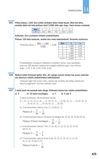 Poltsa batean, 1etik 5era arteko zenbakia duten bolak daude. Bola bat atera,
emaitza idatzi eta bola poltsara itzuli 5.000 aldiz egin dugu. Hona hemen emaitzak:
Kalkulatu 2ren multiploa lortzeko probabilitatea.
Poltsan 100 bola badaude, zenbat dira mota bakoitzekoak? Arrazoitu erantzuna.
P(bikoitia atera)
Probabilitatea maiztasun erlatibora hurbiltzen denez, kasu posibleen
kopurua 100 denean Laplaceren erregela aplikatuz gero, hau lortuko
dugu: 1-24, 2-16, 3-14, 4-26, 5-20.
Makina batek torlojuak egiten ditu. Zer egingo zenuke torloju bat ausaz aukeratu
eta akastuna izateko probabilitatea kalkulatzeko?
Torlojuen lagin bat ausaz hartu, akastunak zenbatu eta torloju akastunen
kopurua laginaren neurriaz zatituko nuke.
2 dado jaurti eta puntuak batu ditugu. Kalkulatu batura hau izateko probabilitatea:
a) 3 b) 10 baino handiagoa. c) 7 d) 4 edo 5
2 dado jaurtitzean, 36 konbinazio daude:
E = {(1, 1), (1, 2), (1, 3), ..., (1, 6), (2, 1), ..., (2, 6), (3, 1), ..., (3, 6), (4, 1),
..., (4, 6), (5, 1), ..., (5, 6), (6, 1), ..., (6, 6)}
a) 2 konbinaziotan batura 3 da: (1, 2) eta (2, 1).
b) 3 konbinaziotan batura 10 baino handiagoa da: (5, 6), (6, 5) eta (6, 6).
c) 6 konbinaziotan batura 7 da: (1, 6), (6, 1), (2, 5), (5, 2), (3, 4)
eta (4, 3).
d) 7 konbinaziotan batura 4 edo 5 da: (2, 2), (1, 3), (3, 1), (1, 4),
(4, 1), (2, 3) eta (3, 2).
P( )batura 4 edo 5 =
7
36
P( )batura 7 = =
6
36
1
6
P( )batura 10 baino handiagoa = =
3
36
1
12
P( )batura 3 = =
2
36
1
18
027
026
=
+
=
800 1 300
5 000
0 42
.
.
,
025
429
14ERANTZUNAK
Bola
fi
1
1.200
2
800
3
700
4
1.300
5
1.000
Bola fi hi
1 1.200 0,24
2 800 0,16
3 700 0,14
4 1.300 0,26
5 1.000 0,20
Guztira 5.000 1
908272 _ 0422-0448.qxd 20/9/07 16:21 Página 429
 