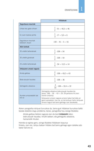 43
1
Azken paragrafoa istripuei buruzkoa da, baina guk hildakoei buruzkoa balitz
bezala ebatziko dugu problema; beraz, paragrafoa hau izango litzateke:
Arreta galtzea faktore nagusia izan da bost hildakotik bitan;
bide-arauak haustea, hirutik batean; eta gehiegizko abiadura,
hamarretik hirutan.
Horrela ez eginez gero, ezingo litzateke hildakoen kopurua
finkatu; izan ere, istripu batean hildako bat baino gehiago egon daiteke edo
bakar bat ere ez.
ERANTZUNAK
Hildakoak
Segurtasun-neurriak
Uhala lotu gabe zihoan
1
2
91 45 5 46⋅ = ≈,
Ez zuen kaskoa jarrita
1
3
17 5 6 6⋅ = ≈,
Segurtasun-neurriak
betetzen zituen 108 − 46 − 6 = 56
Adin-tarteak
35 urtetik beherakoak
1
2
108 54⋅ =
35 urtetik gorakoak
1
2
108 54⋅ =
25 urtetik beherakoak
1
4
54 13 5 14⋅ = ≈,
Istripuaren arrazoi nagusia
Arreta galtzea
2
5
108 43 2 43⋅ = ≈,
Bide-arauak haustea
1
3
108 36⋅ =
Gehiegizko abiadura
3
10
108 32 4 32⋅ = ≈,
Aurreko arrazoietatik bat
ere ez
Gehiegizko abiadura bide-arauak haustea da;
beraz, 108 − 36 − 43 = 29. 29 pertsona hil ziren
horren ondorioz.
Istripuaren arrazoi nagusia arrazoi bakar bat dela ari
gara suposatzen; hau da, ez da kontuan hartu istripuak
arrazoi nagusi bat baino gehiago izan dezakeela.
908272_0014-0043.qxd 20/9/07 15:55 Página 43
 