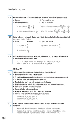 430
Karta sorta batetik karta bat atera dugu. Kalkulatu hau izateko probabilitatea:
a) Ezpata. c) Txanka edo urrea.
b) Ezpata eta erregea. d) Beltza ez izatea.
a) P(ezpata) c) P(txanka edo urrea)
b) P(ezpata eta erregea) d) P(beltza ez)
Kutxa batean, 4 bola zuri, 2 gorri eta 5 beltz daude. Kalkulatu honelako bola bat
ateratzeko probabilitatea:
a) Zuria. b) Gorria. c) Zuria edo beltza.
a) P(zuria) c) P(zuria edo beltza)
b) P(gorria)
Ausazko esperimentu batean, P(B) = 0,2 da eta P(A ∪ B) = P(A). Bateraezinak
al dira A eta B? Osagarriak al dira?
P(A ∪ B) = P(A) denez, hau daukagu: P(A ∩ B) = P(B) = 0,2;
beraz, A eta B ez dira ez bateraezinak ez osagarriak.
ARIKETAK
Sailkatu esperimentu hauek deterministetan eta ausazkoetan.
a) Karta sorta batetik karta bat ateratzea.
b) 3 eta 4 cm-ko katetoak dituen triangelu angeluzuzenaren hipotenusa neurtzea.
c) 3 txanpon jaurti eta aurpegi kopurua idaztea.
d) Txintxeta bat jaurti eta nola geratzen den behatzea.
e) Zirkuitu elektriko batean, bonbilla bat pizteko pultsadoreari sakatzea.
f) Dominoko fitxa bat ausaz aukeratzea.
g) Ikasgela baten altuera neurtzea.
h) Harri bat amildegira jaurti eta azelerazioa neurtzea.
i) Partida baten emaitza asmatzea, jokatu aurretik.
Ausazkoak: a), c), d), f) eta i).
Deterministak: b), e), g) eta h).
Idatzi ausazko bi esperimentu eta ausazkoak ez diren beste bi. Arrazoitu
erantzuna.
Ausazkoak: ikasle baten pisua eta loterian aterako den zenbakia.
Ausazkoak ez direnak: Haur Hezkuntzako 1. mailako ikasle baten adina
eta Espainian adin-nagusitasunera zenbat urterekin iristen den.
032
●
031
●
030
=
2
11
=
9
11
=
4
11
029
=
−
= =
40 12
40
28
40
7
10
=
1
40
=
+
=
3 10
40
13
40
= =
10
40
1
4
028
Probabilitatea
908272 _ 0422-0448.qxd 20/9/07 16:21 Página 430
 