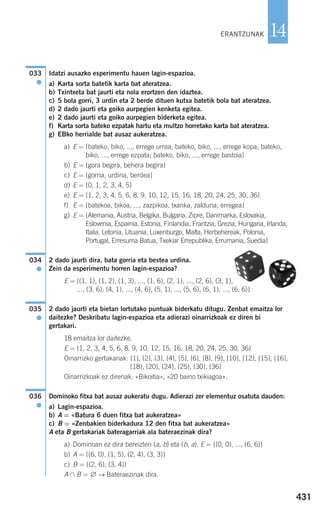 431
14
Idatzi ausazko esperimentu hauen lagin-espazioa.
a) Karta sorta batetik karta bat ateratzea.
b) Txintxeta bat jaurti eta nola erortzen den idaztea.
c) 5 bola gorri, 3 urdin eta 2 berde dituen kutxa batetik bola bat ateratzea.
d) 2 dado jaurti eta goiko aurpegien kenketa egitea.
e) 2 dado jaurti eta goiko aurpegien biderketa egitea.
f) Karta sorta bateko ezpatak hartu eta multzo horretako karta bat ateratzea.
g) EBko herrialde bat ausaz aukeratzea.
a) E = {bateko, biko, ..., errege urrea; bateko, biko, ..., errege kopa; bateko,
biko, ..., errege ezpata; bateko, biko, ..., errege bastoia}
b) E = {gora begira, behera begira}
c) E = {gorria, urdina, berdea}
d) E = {0, 1, 2, 3, 4, 5}
e) E = {1, 2, 3, 4, 5, 6, 8, 9, 10, 12, 15, 16, 18, 20, 24, 25, 30, 36}
f) E = {batekoa, bikoa, ..., zazpikoa, txanka, zalduna, erregea}
g) E = {Alemania, Austria, Belgika, Bulgaria, Zipre, Danimarka, Eslovakia,
Eslovenia, Espainia, Estonia, Finlandia, Frantzia, Grezia, Hungaria, Irlanda,
Italia, Letonia, Lituania, Luxenburgo, Malta, Herbehereak, Polonia,
Portugal, Erresuma Batua, Txekiar Errepublika, Errumania, Suedia}
2 dado jaurti dira, bata gorria eta bestea urdina.
Zein da esperimentu horren lagin-espazioa?
E = {(1, 1), (1, 2), (1, 3), ..., (1, 6), (2, 1), ..., (2, 6), (3, 1),
..., (3, 6), (4, 1), ..., (4, 6), (5, 1), ..., (5, 6), (6, 1), ..., (6, 6)}
2 dado jaurti eta bietan lortutako puntuak biderkatu ditugu. Zenbat emaitza lor
daitezke? Deskribatu lagin-espazioa eta adierazi oinarrizkoak ez diren bi
gertakari.
18 emaitza lor daitezke.
E = {1, 2, 3, 4, 5, 6, 8, 9, 10, 12, 15, 16, 18, 20, 24, 25, 30, 36}
Oinarrizko gertakariak: {1}, {2}, {3}, {4}, {5}, {6}, {8}, {9}, {10}, {12}, {15}, {16},
{18}, {20}, {24}, {25}, {30}, {36}
Oinarrizkoak ez direnak: «Bikoitia», «20 baino txikiagoa».
Dominoko fitxa bat ausaz aukeratu dugu. Adierazi zer elementuz osatuta dauden:
a) Lagin-espazioa.
b) A = «Batura 6 duen fitxa bat aukeratzea»
c) B = «Zenbakien biderkadura 12 den fitxa bat aukeratzea»
A eta B gertakariak bateragarriak ala bateraezinak dira?
a) Dominoan ez dira bereizten (a, b) eta (b, a). E = {(0, 0), ..., (6, 6)}
b) A = {(6, 0), (1, 5), (2, 4), (3, 3)}
c) B = {(2, 6), (3, 4)}
A ∩ B = ∅ → Bateraezinak dira.
036
●
035
●
034
●
033
●
ERANTZUNAK
908272 _ 0422-0448.qxd 20/9/07 16:21 Página 431
 