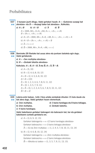 432
3 txanpon jaurti ditugu. Idatzi gertakari hauek: A = «Gutxienez aurpegi bat
ateratzea» eta B = «Aurpegi bakar bat ateratzea». Kalkulatu.
a) A ∪ B b) A ∩ B c) A d) B
A = {AAA, AA+, A+A, +AA, A++, +A+, ++A}
B = {A++, +A+, ++A}
a) A ∪ B = {AAA, AA+, A+A, +AA, A++, +A+, ++A} = A
b) A ∩ B = {A++, +A+, ++A} = B
c) = {+++}
d) = {AAA, AA+, A+A, +AA, +++}
Dominoko 28 fitxetako bat ausaz atera eta puntuen batuketa egin dugu.
Idatzi gertakariak.
a) A = «5en multiploa ateratzea»
b) B = «Zenbaki bikoitia ateratzea»
Kalkulatu: A ∪ B, A ∩ B, A eta B, A ∪ A, B ∩ B.
a) A = {5, 10}
b) B = {2, 4, 6, 8, 10, 12}
A ∪ B = {2, 4, 5, 6, 8, 10, 12}
A ∩ B = {10}
= {0, 1, 2, 3, 4, 6, 7, 8, 9, 11, 12}
= {0, 1, 3, 5, 7, 9, 11}
A ∪ = {0, 1, 2, 3, 4, 5, 6, 7, 8, 9, 10, 11, 12}
∩ B = ∅
Loteria-ontzi batean, 1etik 15era arteko zenbakiak dituzten 15 bola daude eta
bat atera dugu. Idatzi gertakari hauen elementuak.
a) 3ren multiploa. d) 3 baino handiagoa eta 8 baino txikiagoa.
b) 2ren multiploa. e) Zenbaki bakoitia.
c) 4 baino handiagoa.
Idatzi bakoitzaren gertakari bateragarri eta bateraezin bat, bai eta gertakari
bakoitzaren aurkako gertakaria ere.
a) A = {3, 6, 9, 12, 15}
Gertakari bateragarria ⎯→ «12 baino handiagoa ateratzea»
Gertakari bateraezina ⎯→ «3 baino txikiagoa ateratzea»
= «Ez da 3ren multiploa» = {1, 2, 4, 5, 7, 8, 10, 11, 13, 14}
b) B = {2, 4, 6, 8, 10, 12, 14}
Gertakari bateragarria ⎯→ «3ren multiploa ateratzea»
Gertakari bateraezina ⎯→ «2 baino txikiagoa ateratzea»
= «Bikoitia ez izatea» = {1, 3, 5, 7, 9, 11, 13, 15}B
A
039
●●
B
A
B
A
038
●●
B
A
037
●●
Probabilitatea
908272 _ 0422-0448.qxd 20/9/07 16:21 Página 432
 
