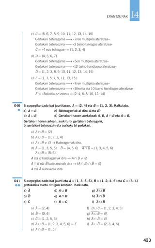 433
14
c) C = {5, 6, 7, 8, 9, 10, 11, 12, 13, 14, 15}
Gertakari bateragarria ⎯→ «7ren multiploa ateratzea»
Gertakari bateraezina ⎯→ «3 baino txikiagoa ateratzea»
= «4 edo txikiagoa» = {1, 2, 3, 4}
d) D = {4, 5, 6, 7}
Gertakari bateragarria ⎯→ «5en multiploa ateratzea»
Gertakari bateraezina ⎯→ «12 baino handiagoa ateratzea»
= {1, 2, 3, 8, 9, 10, 11, 12, 13, 14, 15}
e) E = {1, 3, 5, 7, 9, 11, 13, 15}
Gertakari bateragarria ⎯→ «7ren multiploa ateratzea»
Gertakari bateraezina ⎯⎯→ «Bikoitia eta 10 baino handiagoa ateratzea»
= «Bakoitia ez izatea» = {2, 4, 6, 8, 10, 12, 14}
6 aurpegiko dado bat jaurtitzean, A = {2, 4} eta B = {1, 2, 3}. Kalkulatu.
a) A ∩ B c) Bateragarriak al dira A eta B?
b) A ∪ B d) Gertakari hauen aurkakoak A, B, A ∩ B eta A ∪ B.
Gertakari horien artean, aurkitu bi gertakari bateragarri,
bi gertakari bateraezin eta aurkako bi gertakari.
a) A ∩ B = {2}
b) A ∪ B = {1, 2, 3, 4}
c) A ∩ B ∅ → Bateragarriak dira.
d) = {1, 3, 5, 6} = {4, 5, 6} A,∩,B = {1, 3, 4, 5, 6}
A,∪,B = {5, 6}
A eta B bateragarriak dira → A ∩ B ∅
A ∩ B eta bateraezinak dira → (A ∩ B) ∩ = ∅
A eta aurkakoak dira.
6 aurpegiko dado bat jaurti eta A = {1, 3, 5, 6}, B = {1, 2, 4, 5} eta C = {3, 4}
gertakariak hartu ditugun kontuan. Kalkulatu.
a) A d) A ∪ B g)
b) B e) A ∩ B h) A ∩ B
c) C f) B ∪ C i) A ∪ B
a) = {2, 4} f) B ∪ C = {1, 2, 3, 4, 5}
b) = {3, 6} g) A,∪,B = ∅
c) = {1, 2, 5, 6} h) ∩ = ∅
d) A ∪ B = {1, 2, 3, 4, 5, 6} = E i) ∪ = {2, 3, 4, 6}
e) A ∩ B = {1, 5}
BA
BAC
B
A
A ∪ B
041
●●
A
BB
BA
040
●
E
D
C
ERANTZUNAK
908272 _ 0422-0448.qxd 20/9/07 16:21 Página 433
 