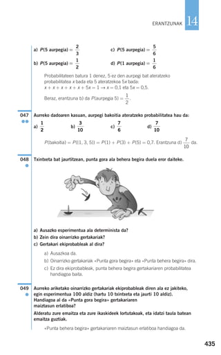 435
14
a) P(5 aurpegia) c) P(5 aurpegia)
b) P(5 aurpegia) d) P(1 aurpegia)
Probabilitateen batura 1 denez, 5 ez den aurpegi bat ateratzeko
probabilitatea x bada eta 5 ateratzekoa 5x bada:
x + x + x + x + x + 5x = 1 → x = 0,1 eta 5x = 0,5.
Beraz, erantzuna b) da P(aurpegia 5) = .
Aurreko dadoaren kasuan, aurpegi bakoitia ateratzeko probabilitatea hau da:
a) b) c) d)
P(bakoitia) = P({1, 3, 5}) = P(1) + P(3) + P(5) = 0,7. Erantzuna d) da.
Txintxeta bat jaurtitzean, punta gora ala behera begira duela eror daiteke.
a) Ausazko esperimentua ala determinista da?
b) Zein dira oinarrizko gertakariak?
c) Gertakari ekiprobableak al dira?
a) Ausazkoa da.
b) Oinarrizko gertakariak «Punta gora begira» eta «Punta behera begira» dira.
c) Ez dira ekiprobableak, punta behera begira gertakariaren probabilitatea
handiagoa baita.
Aurreko ariketako oinarrizko gertakariak ekiprobableak diren ala ez jakiteko,
egin esperimentua 100 aldiz (hartu 10 txintxeta eta jaurti 10 aldiz).
Handiagoa al da «Punta gora begira» gertakariaren
maiztasun erlatiboa?
Alderatu zure emaitza eta zure ikaskideek lortutakoak, eta idatzi taula batean
emaitza guztiak.
«Punta behera begira» gertakariaren maiztasun erlatiboa handiagoa da.
049
●
048
●
7
10
7
10
7
6
3
10
1
2
047
●●
1
2
=
1
6
=
1
2
=
5
6
=
2
3
ERANTZUNAK
908272 _ 0422-0448.qxd 20/9/07 16:21 Página 435
 