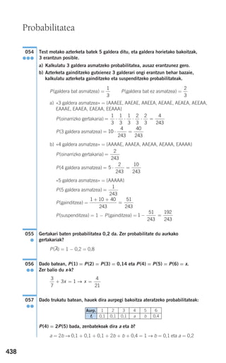 438
Test motako azterketa batek 5 galdera ditu, eta galdera horietako bakoitzak,
3 erantzun posible.
a) Kalkulatu 3 galdera asmatzeko probabilitatea, ausaz erantzunez gero.
b) Azterketa gainditzeko gutxienez 3 galderari ongi erantzun behar bazaie,
kalkulatu azterketa gainditzeko eta suspenditzeko probabilitateak.
P(galdera bat asmatzea) = P(galdera bat ez asmatzea) =
a) «3 galdera asmatzea» = {AAAEE, AAEAE, AAEEA, AEAAE, AEAEA, AEEAA,
EAAAE, EAAEA, EAEAA, EEAAA}
P(oinarrizko gertakaria)
P(3 galdera asmatzea)
b) «4 galdera asmatzea» = {AAAAE, AAAEA, AAEAA, AEAAA, EAAAA}
P(oinarrizko gertakaria)
P(4 galdera asmatzea)
«5 galdera asmatzea» = {AAAAA}
P(5 galdera asmatzea)
P(gainditzea) =
P(suspenditzea) = 1 − P(gainditzea) =
Gertakari baten probabilitatea 0,2 da. Zer probabilitate du aurkako
gertakariak?
P(A) = 1 − 0,2 = 0,8
Dado batean, P(1) = P(2) = P(3) = 0,14 eta P(4) = P(5) = P(6) = x.
Zer balio du x-k?
Dado trukatu batean, hauek dira aurpegi bakoitza ateratzeko probabilitateak:
P(4) = 2P(5) bada, zenbatekoak dira a eta b?
a = 2b → 0,1 + 0,1 + 0,1 + 2b + b + 0,4 = 1 → b = 0,1 eta a = 0,2
057
●●
3
7
3 1
4
21
+ = =x x→
056
●●
055
●
1
51
243
192
243
− =
1 10 40
243
51
243
+ +
=
=
1
243
= ⋅ =5
2
243
10
243
=
2
243
= ⋅ =10
4
243
40
243
= ⋅ ⋅ ⋅ ⋅ =
1
3
1
3
1
3
2
3
2
3
4
243
2
3
1
3
054
●●●
Probabilitatea
Aurp.
fi
1
0,1
2
0,1
3
0,1
4
a
5
b
6
0,4
908272 _ 0422-0448.qxd 20/9/07 16:21 Página 438
 