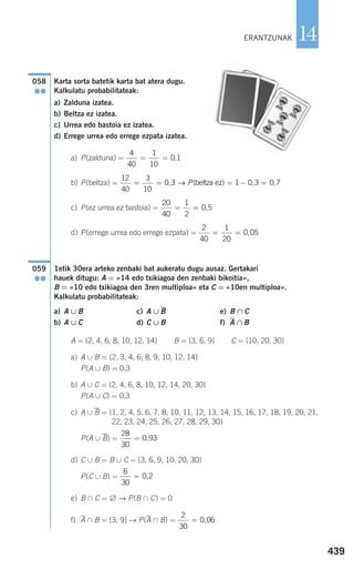 Karta sorta batetik karta bat atera dugu.
Kalkulatu probabilitateak:
a) Zalduna izatea.
b) Beltza ez izatea.
c) Urrea edo bastoia ez izatea.
d) Errege urrea edo errege ezpata izatea.
a) P(zalduna) =
b) P(beltza) =
c) P(ez urrea ez bastoia) =
d) P(errege urrea edo errege ezpata) =
1etik 30era arteko zenbaki bat aukeratu dugu ausaz. Gertakari
hauek ditugu: A = «14 edo txikiagoa den zenbaki bikoitia»,
B = «10 edo txikiagoa den 3ren multiploa» eta C = «10en multiploa».
Kalkulatu probabilitateak:
a) A ∪ B c) A ∪ B e) B ∩ C
b) A ∪ C d) C ∪ B f) A ∩ B
A = {2, 4, 6, 8, 10, 12, 14} B = {3, 6, 9} C = {10, 20, 30}
a) A ∪ B = {2, 3, 4, 6, 8, 9, 10, 12, 14}
P(A ∪ B) = 0,3
b) A ∪ C = {2, 4, 6, 8, 10, 12, 14, 20, 30}
P(A ∪ C) = 0,3
c) A ∪ B = {1, 2, 4, 5, 6, 7, 8, 10, 11, 12, 13, 14, 15, 16, 17, 18, 19, 20, 21,
22, 23, 24, 25, 26, 27, 28, 29, 30}
P(A ∪ B) =
d) C ∪ B = B ∪ C = {3, 6, 9, 10, 20, 30}
P(C ∪ B) =
e) B ∩ C = ∅ → P(B ∩ C) = 0
f) A ∩ B = {3, 9} → P(A ∩ B) =
2
30
0 06= ,
6
30
0 2= ,
28
30
0 93= ,
059
●●
2
40
1
20
0 05= = ,
20
40
1
2
0 5= = ,
12
40
3
10
0 3 1 0 3 0 7= = = − =, ( , ,→ P beltza ez)
4
40
1
10
0 1= = ,
058
●●
439
14ERANTZUNAK
908272 _ 0422-0448.qxd 20/9/07 16:21 Página 439
 