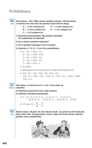 440
Kutxa batean, 1etik 100era arteko zenbakiak dituzten 100 bola daude.
n zenbakia duen bola atera eta gertakari hauek definitu ditugu.
A = «n 5en multiploa da» D = «n 10ez zatigarria da»
B = «n 3ren multiploa da» E = «n 1ez zatigarria da»
C = «n 2z zatigarria da»
a) Oinarrizko zenbat gertakari ditu gertakari bakoitzak?
Zer probabilitate du bakoitzak?
b) Ba al daude bi gertakari bateraezin?
c) Eta bi gertakari bateragarri? Eta bi aurkako?
d) Kalkulatu A ∩ B, B ∪ C eta D-ren probabilitatea.
a) A = 20 ⎯→ P(A) = 0,2
B = 33 ⎯→ P(B) = 0,33
C = 50 ⎯→ P(C) = 0,5
D = 10 ⎯→ P(D) = 0,1
E = 100 → P(E) = 1
b) Ez daude.
c) Bateragarriak diren pare guztiak. Ez dago aurkako gertakaririk.
d) P(A ∩ B) = P(A) ⋅ P(B) = 0,2 ⋅ 0,33 = 0,6
P(B ∪ C) = P(B) + P(C) − P(B ∩ C) = 0,33 + 0,5 − 0,165 = 0,665
P(D) = 0,1
Joko batean, bi dado jaurti eta 11 edo 7 atera behar da,
irabazteko.
a) Deskribatu esperimentu horren lagin-espazioa.
b) Kalkulatu irabazteko probabilitatea.
a) E = {(1, 1), (1, 2), (1, 3), ..., (1, 6), (2, 1), ..., (2, 6), (3, 1),
..., (3, 6), (4, 1), ..., (4, 6), (5, 1), ..., (5, 6), (6, 1), ..., (6, 6)}
b) P(7 edo 11) =
Bazkari batean, 28 gizon eta 32 emakume daude. 16 gizonek eta 20 emakumek
okela eskatu dute, eta gainerakoek, arraina. Lagun bat ausaz hartuta, kalkulatu
gertakari hauen probabilitatea:
062
●●
8
36
4
9
=
061
●●●
060
●●
Probabilitatea
908272 _ 0422-0448.qxd 20/9/07 16:21 Página 440
 