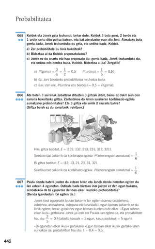 442
Koldok eta Jonek gela txukundu behar dute. Koldok 3 bola gorri, 2 berde eta
1 urdin sartu ditu poltsa batean, eta bat ateratzeko esan dio Joni. Ateratako bola
gorria bada, Jonek txukunduko du gela, eta urdina bada, Koldok.
a) Zer probabilitate du bola bakoitzak?
b) Bidezkoa al da Koldok proposatutakoa?
c) Jonek ez du onartu eta hau proposatu du: gorria bada, Jonek txukunduko du,
eta urdina edo berdea bada, Koldok. Bidezkoa al da? Zergatik?
a) P(gorria) = P(urdina) =
b) Ez, Joni tokatzeko probabilitatea hirukoitza baita.
c) Bai; izan ere, P(urdina edo berdea) = 0,5 = P(gorria).
Ate baten 3 sarrailak zabaltzen dituzten 3 giltzak ditut, baina ez dakit zein den
sarraila bakoitzeko giltza. Zenbatekoa da lehen saiakeran konbinazio egokia
asmatzeko probabilitatea? Eta 3 giltza eta soilik 2 sarraila balira?
(Giltza batek ez du sarrailarik irekitzen.)
Hiru giltza baditut, E = {123, 132, 213, 231, 312, 321}.
Seietako bat bakarrik da konbinazio egokia: P(lehenengoan asmatzea) = .
Bi giltza baditut: E = {12, 13, 21, 23, 31, 32}.
Seietako bat bakarrik da konbinazio egokia: P(lehenengoan asmatzea) = .
Paula denda batera joaten da astean bitan eta Jonek denda horretan egiten du
lan astean 4 egunetan. Ostirala bada bietako inor joaten ez den egun bakarra,
zenbatekoa da bi egunetan dendan elkar ikusteko probabilitatea?
(Denda igandeetan itxi egiten da.)
Jonek bost egunetatik lautan bakarrik lan egiten duenez (astelehena,
asteartea, asteazkena, osteguna eta larunbata), egun batean bakarrik ez du
lanik egiten; beraz, gutxienez egun batean ikusten dute elkar. «Egun batean
elkar ikusi» gertakaria Jonek jai izan eta Paulak lan egitea da, eta probabilitate
hau du: (aldeko kasuak = 2 egun, kasu posibleak = 5 egun).
«Bi egunetan elkar ikusi» gertakaria «Egun batean elkar ikusi» gertakariaren
aurkakoa da; probabilitate hau du: 1 − 0,4 = 0,6.
2
5
0 4= ,
067
●●●
1
6
1
6
066
●●●
1
6
0 16= ,
3
6
1
2
0 5= = ,
065
●●
Probabilitatea
908272 _ 0422-0448.qxd 20/9/07 16:21 Página 442
 