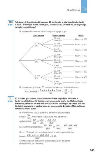 445
14
Poltsikoan, 20 zentimoko bi txanpon, 10 zentimoko bi eta 5 zentimoko beste
bi ditut. Bi txanpon ausaz ateraz gero, zenbatekoa da 20 zentimo baino gehiago
hartzeko probabilitatea?
Bi txanpon ateratzearen zuhaitz-diagrama egingo dugu:
Bi txanponekin gutxienez 20 zentimo hartzeko probabilitatea hau da:
23 ikasleko gela batean, tutorea ikasleen fitxak begiratzen ari da eta bi
ikasleren urtebetetzea hil bereko egun berean dela ohartu da. Matematikako
irakasleari jakinarazi dio eta hori aurkakoa baino arruntagoa dela esan dio; hau
da, kointzidentziarik ez egotea baino arruntagoa dela. Egiaztatu Matematikako
irakasleak arrazoi duela.
Bi ikasle badira, jaiotze-data bera ez izateko probabilitatea
hau da: . Hiru ikaslek jaiotze-data bera ez izateko
probabilitatea: .
Lau ikasleren probabilitatea: .
Beraz, 23 ikaslek jaiotze-data desberdina izateko probabilitatea
hau da: .
Kointzidentziaren bat izateko probabilitatea 0,54 da; beraz,
probabilitatea handiagoa da.
342 343 363 364
365
0 4622
⋅ ⋅ ⋅ ⋅
=
...
,
363 364
365
362
365
362 363 364
3652 3
⋅
=
⋅ ⋅
en
364
365
363
365
363 364
3652
en =
⋅
364
365
071
●●●
P( )> =
+ + + + +
= =20
2 4 4 4 2 4
30
20
30
2
3
zent.
070
●●●
ERANTZUNAK
20 zent.
2/6en 1/5
10 zent.
2/6en 2/5
5 zent.
2/6en 2/5
20 zent.
2/6en 2/5
10 zent.
2/6en 1/5
5 zent.
2/6en 2/5
20 zent.
2/6en 2/5
10 zent.
2/6en 2/5
20 zent.
2/6
10 zent.
2/6
5 zent.
2/6
5 zent.
2/6en 1/5
40 zent. → 2/30
GuztiraBigarren txanponaLehen txanpona
30 zent. → 4/30
25 zent. → 4/30
30 zent. → 4/30
20 zent. → 2/30
15 zent. → 4/30
25 zent. → 4/30
15 zent. → 4/30
10 zent. → 2/30
908272 _ 0422-0448.qxd 20/9/07 16:21 Página 445
 