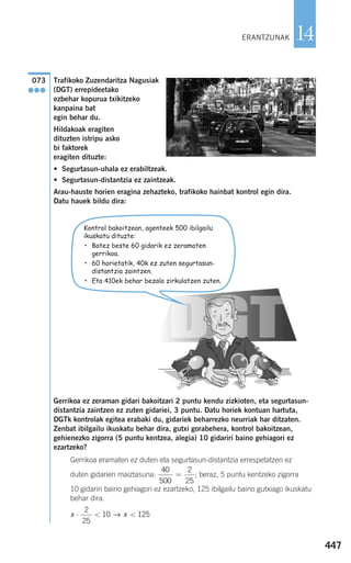 Trafikoko Zuzendaritza Nagusiak
(DGT) errepideetako
ezbehar kopurua txikitzeko
kanpaina bat
egin behar du.
Hildakoak eragiten
dituzten istripu asko
bi faktorek
eragiten dituzte:
• Segurtasun-uhala ez erabiltzeak.
• Segurtasun-distantzia ez zaintzeak.
Arau-hauste horien eragina zehazteko, trafikoko hainbat kontrol egin dira.
Datu hauek bildu dira:
Gerrikoa ez zeraman gidari bakoitzari 2 puntu kendu zizkioten, eta segurtasun-
distantzia zaintzen ez zuten gidariei, 3 puntu. Datu horiek kontuan hartuta,
DGTk kontrolak egitea erabaki du, gidariek beharrezko neurriak har ditzaten.
Zenbat ibilgailu ikuskatu behar dira, gutxi gorabehera, kontrol bakoitzean,
gehienezko zigorra (5 puntu kentzea, alegia) 10 gidariri baino gehiagori ez
ezartzeko?
Gerrikoa eramaten ez duten eta segurtasun-distantzia errespetatzen ez
duten gidarien maiztasuna: ; beraz, 5 puntu kentzeko zigorra
10 gidariri baino gehiagori ez ezartzeko, 125 ibilgailu baino gutxiago ikuskatu
behar dira.
x x⋅ < <
2
25
10 125→
40
500
2
25
=
073
●●●
447
14ERANTZUNAK
Kontrol bakoitzean, agenteek 500 ibilgailu
ikuskatu dituzte:
• Batez beste 60 gidarik ez zeramaten
gerrikoa.
• 60 horietatik, 40k ez zuten segurtasun-
distantzia zaintzen.
• Eta 410ek behar bezala zirkulatzen zuten.
908272 _ 0422-0448.qxd 20/9/07 16:21 Página 447
 
