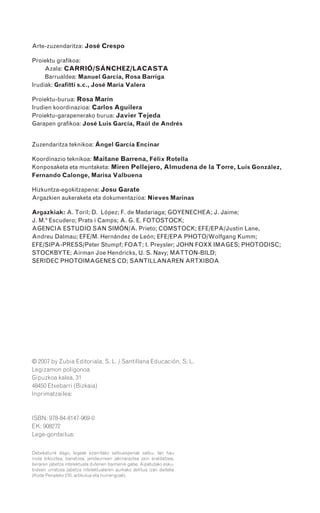 Debekaturik dago, legeak ezarritako salbuespenak salbu, lan hau
inola bikoiztea, banatzea, jendaurrean jakinaraztea zein eraldatzea,
beraren jabetza intelektuala dutenen baimenik gabe. Aipatutako esku-
bideen urratzea jabetza intelektualaren aurkako delitua izan daiteke
(Kode Penaleko 270. artikulua eta hurrengoak).
© 2007 by Zubia Editoriala, S. L. / Santillana Educación, S. L.
Legizamon poligonoa
Gipuzkoa kalea, 31
48450 Etxebarri (Bizkaia)
Inprimatzailea:
ISBN: 978-84-8147-969-0
EK: 908272
Lege-gordailua:
Arte-zuzendaritza: José Crespo
Proiektu grafikoa:
Azala: CARRIÓ/SÁNCHEZ/LACASTA
Barrualdea: Manuel García, Rosa Barriga
Irudiak: Grafitti s.c., José María Valera
Proiektu-burua: Rosa Marín
Irudien koordinazioa: Carlos Aguilera
Proiektu-garapenerako burua: Javier Tejeda
Garapen grafikoa: José Luis García, Raúl de Andrés
Zuzendaritza teknikoa: Ángel García Encinar
Koordinazio teknikoa: Maitane Barrena, Félix Rotella
Konposaketa eta muntaketa: Miren Pellejero, Almudena de la Torre, Luis González,
Fernando Calonge, Marisa Valbuena
Hizkuntza-egokitzapena: Josu Garate
Argazkien aukeraketa eta dokumentazioa: Nieves Marinas
Argazkiak: A. Toril; D. López; F. de Madariaga; GOYENECHEA; J. Jaime;
J. M.ª Escudero; Prats i Camps; A. G. E. FOTOSTOCK;
AGENCIA ESTUDIO SAN SIMÓN/A. Prieto; COMSTOCK; EFE/EPA/Justin Lane,
Andreu Dalmau; EFE/M. Hernández de León; EFE/EPA PHOTO/Wolfgang Kumm;
EFE/SIPA-PRESS/Peter Stumpf; FOAT; I. Preysler; JOHN FOXX IMAGES; PHOTODISC;
STOCKBYTE; Airman Joe Hendricks, U. S. Navy; MATTON-BILD;
SERIDEC PHOTOIMAGENES CD; SANTILLANAREN ARTXIBOA
908272 _ 0422-0448.qxd 28/9/07 13:23 Página 448
 